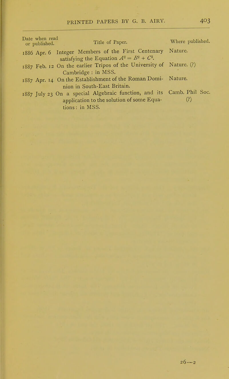 Date when read or published. Title of Paper. 1886 Apr. 6 Integer Members of the First Centenaiy satisfying the Equation A'^ = B'^ + C\ 1887 Feb. 12 On the earlier Tripos of the University of Cambridge : in MSS. 1887 Apr. 14 On the Establishment of the Roman Domi- nion in South-East Britain. 1887 July 23 On a special Algebraic function, and its application to the solution of some Equa- tions : in MSS. Where published. Nature. Nature. (?) Nature. Camb. Phil (?) Soc. 26—2