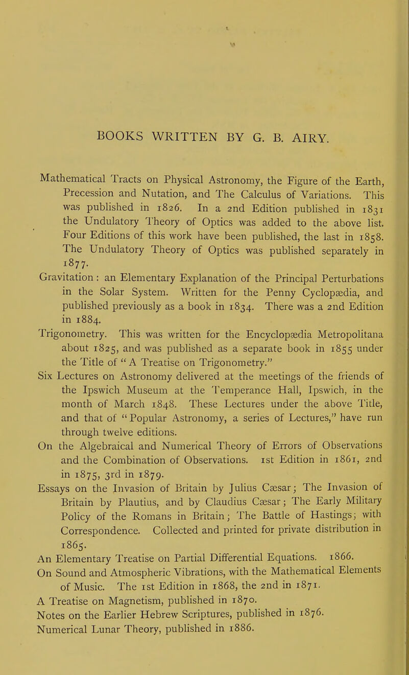 BOOKS WRITTEN BY G. B. AIRY. Mathematical Tracts on Physical Astronomy, the Figure of the Earth, Precession and Nutation, and The Calculus of Variations. This was published in 1826. In a 2nd Edition published in 1831 the Undulatory I'heory of Optics was added to the above list. Four Editions of this work have been published, the last in 1858. The Undulatory Theory of Optics was published separately in 1877. Gravitation: an Elementary Explanation of the Principal Perturbations in the Solar System. Written for the Penny Cyclopaedia, and published previously as a book in 1834. There was a 2nd Edition in 1884. Trigonometry. This was written for the Encyclopaedia Metropolitana about 1825, ^^d was published as a separate book in 1855 under the Title of  A Treatise on Trigonometry. Six Lectures on Astronomy delivered at the meetings of the friends of the Ipswich Museum at the Temperance Hall, Ipswich, in the month of March 1848. These Lectures under the above Title, and that of  Popular Astronomy, a series of Lectures, have run through twelve editions. On the Algebraical and Numerical Theory of Errors of Observations and the Combination of Observations, ist Edition in 1861, 2nd in 187s, 3rd in 1879. Essays on the Invasion of Britain by Julius Caesar; The Invasion of Britain by Plautius, and by Claudius Ctesar; The Early Military Policy of the Romans in Britain; The Battle of Hastings; with Correspondence. Collected and printed for private distribution in 1865. An Elementary Treatise on Partial Differential Equations. 1866. On Sound and Atmospheric Vibrations, with the Mathematical Elements of Music. The ist Edition in 1868, the 2nd in 1871. A Treatise on Magnetism, pubHshed in 1870. Notes on the Earlier Hebrew Scriptures, published in 1876. Numerical Lunar Theory, published in 1886.