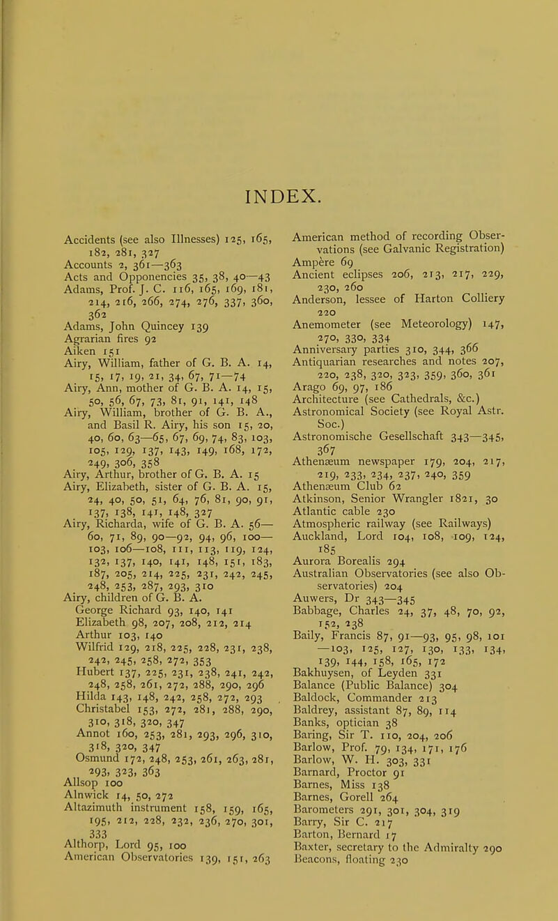 INDEX. Accidents (see also Illnesses) 125, 165, 182, 281, 327 Accounts 2, 361—363 Acts and Opponencies 35, 38, 40—43 Adams, Prof. J. C. 116, 165, 169, 181, 214, 116, 266, 274, 276, 337, 360, 362 Adams, John Quincey 139 Agrarian fires 92 Aiken 151 Airy, William, father of G. B. A. 14, 15, 17, 19, 21, 34, 67, 71—74 Airy, Ann, mother of G. B. A. 14, 15, 50, 56, 67, 73, 81, 91, 141, 148 Airy, William, brother of G. B. A., and Basil R. Airy, his son 15, 20, 40, 60, 63—65, 67, 69, 74, 83, 103, 105, 129, 137, 143, 149, i68, 172, 249. 306, 358 Airy, Arthur, brother of G. B. A. 15 Airy, Elizabeth, sister of G. B. A. 15, 24. 40. 50. 51. 64, 76, 81, 90, 91, 137. 138, 141. 148. 327 Airy, Richarda, wife of G. B. A. 56— 60, 71, 89, 90—92, 94, 96, 100— 103, 106—108, III, 113, 119, 124, i3'2. 137. 140. 141. 148, 15'. 183. 187, 205, 214, 225, 231, 242, 245, 248, 253, 287, 293, 310 Airy, children of G. B. A. George Richard 93, 140, 141 Elizabeth 98, 207, 208, 212, 214 Arthur 103, 140 Wilfrid 129, 218, 225, 228, 231, 238, 242, 245, 258, 272, 353 Hubert 137, 225, 231, 238, 241, 242, 248, 258, 261, 272, 288, 290, 296 Hilda 143, 148, 242, 258, 272, 293 Christabel 153, 272, 281, 288, 290, 310, 318, 320, 347 Annot 160, 253, 281, 293, 296, 310, 318, 320, 347 Osmund 172, 248, 253, 261, 263, 281, 293. 323. 363 Allsop 100 Alnwick 14, 50, 272 Altazimuth instrument 158, 159, 165, 195, 212, 228, 232, 236, 270, 301, 333 Althorp, Lord 95, 100 American Observatories 139, 15 r, 263 American method of recording Obser- vations (see Galvanic Registration) Ampere 69 Ancient eclipses 206, 213, 217, 229, 230, 260 Anderson, lessee of Harton Colliery 220 Anemometer (see Meteorology) u?) 270. 330, 334 Anniversaiy parties 310, 344, 366 Antiquarian researches and notes 207, 220, 238, 320, 323, 359, 360, 361 Arago 69, 97, 186 Architecture (see Cathedrals, &c.) Astronomical Society (see Royal Astr. Soc.) Astronomische Gesellschaft 343—345, 367 Athenaeum newspaper 179, 204, 217, ^i9> 233. 234, 237, 240, 359 Athenaeum Club 62 Atkinson, Senior Wrangler 1821, 30 Atlantic cable 230 Atmospheric railway (see Railways) Auckland, Lord 104, 108, 109, 124, 185 Aurora Borealis 294 Australian Obsei-vatories (see also Ob- servatories) 204 Auwers, Dr 343—345 Babbage, Charles 24, 37, 48, 70, 92, 152, 238 Baily, Francis 87, 91—93, 95, 98, lor — 103, 125, 127, 130, 133, 134, i39> 144, 158, 165, 172 Bakhuysen, of Leyden 331 Balance (Public Balance) 304 Baldock, Commander 213 Baldrey, assistant 87, 89, 114 Banks, optician 38 Baring, Sir T. no, 204, 206 Barlow, Prof. 79, 134, 171, 176 Barlow, W. H. 303, 331 Barnard, Proctor 91 Barnes, Miss 138 Barnes, Gorell 264 Barometers 291, 301, 304, 319 Barry, Sir C. 217 Barton, Bernard 17 Baxter, secretary to the Admiralty 290 Beacons, floating 230