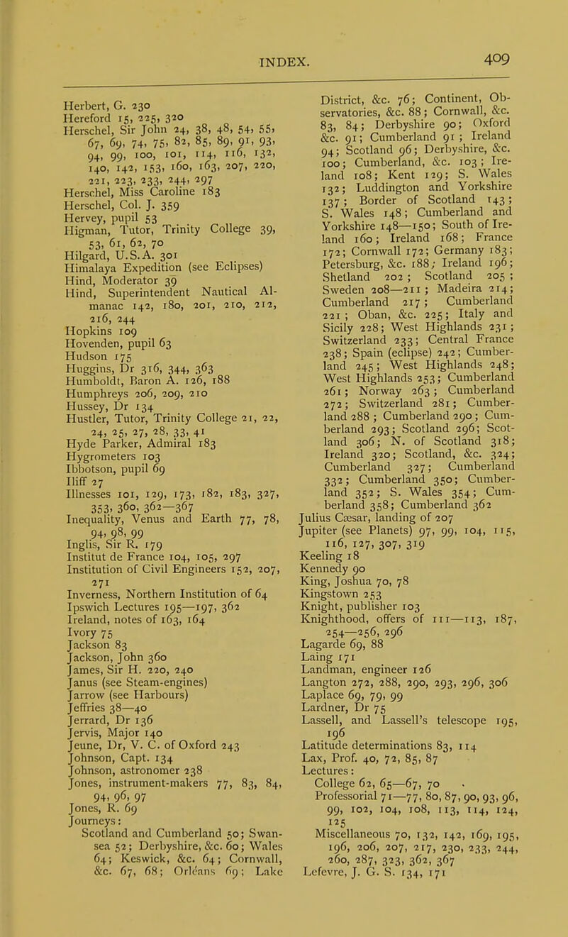 Herbert, G. 230 Hereford 15, 225, 3«o Herschel, Sir John 24, 38, 48, 54, 55. 67, 69, 74. 75. 82, 85, 89, 91, 93. 94, 99. ioo> lO' 4. iiO' i32> 140, 142, 153, 160, 163, 207, 220, 221, 223, 233, 244, 297 Herschel, Miss Caroline 183 Herschel, Col. J. 359 Hervey, pupil 53 Higman, Tutor, Trinity College 39, 53. 61, 62, 70 Hilgard, U.S.A. 301 Himalaya Expedition (see Eclipses) Hind, Moderator 39 Hind, Superintendent Nautical Al- manac 142, 180, 201, 210, 212, 216, 244 Hopkins 109 Hovenden, pupil 63 Hudson 175 Huggins, Dr 316, 344, 363 Humboldt, Baron A. 126, r88 Humphreys 206, 209, 210 Hussey, Dr 134 Hustler, Tutor, Trinity College 21, 22, 24, 25, 27, 28, 33, 41 Hyde Parker, Admiral 183 Hygrometers 103 Ibbotson, pupil 69 Iliff 27 Illnesses loi, 129, 173, 182, 183, 327, 353. 360, 362—367 Inequality, Venus and Earth 77, 78, 94. 98. 99 Inglis, Sir R. 179 Instilut de France 104, 105, 297 Institution of Civil Engineers 152, 207, 271 Inverness, Northern Institution of 64 Ipswich Lectures 195—197, 362 Ireland, notes of 163, 164 Ivory 75 Jackson 83 Jackson, John 360 James, Sir H. 220, 240 Janus (see Steam-engines) Jarrow (see Harbours) Jeffries 38—40 Jerrard, Dr 136 Jervis, Major 140 Jeune, Dr, V. C. of Oxford 243 Johnson, Capt. 134 Johnson, astronomer 238 Jones, instrument-makers 77, 83, 84, 94. 96. 97 Jones, R. 69 Journeys: Scotland and Cumberland 50; Swan- sea 52; Derbyshire, &c. 60; Wales 64; Keswick, &c. 64; Cornwall, &c. 67, 68; Orleans (19; Lake District, &c. 76; Continent, Ob- servatories, &c. 88 ; Cornwall, &c. 83, 84; Derbyshire 90; Oxford &c. 91; Cumberland 91; Ireland 94; Scotland 96; Derbyshire, &c. 100; Cumberland, Sc. 103; Ire- land 108; Kent 129; S. Wales 132; Luddington and Yorkshire 137; Border of Scotland 143; S. Wales 148; Cumberland and Yorkshire 148—150; South of Ire- land 160; Ireland 168; France 172; Cornwall 172; Germany 183; Petersburg, &c. 188; Ireland 196; Shetland 202 ; Scotland 205 ; Sweden 208—211; Madeira 214; Cumberland 217 ; Cumberland 221; Oban, &c. 225; Italy and Sicily 228; West Highlands 231; Switzerland 233; Central France 238; Spain (eclipse) 242 ; Cumber- land 245 ; West Highlands 248; West Highlands 253; Cumberland 261; Norway 263; Cumberland 272; Switzerland 281; Cumber- land 288 ; Cumberland 290 ; Cum- berland 293; Scotland 296; Scot- land 306; N. of Scotland 318; Ireland 320; Scotland, &c. 324; Cumberland 327; Cumberland 332; Cumberland 350; Cumber- land 352; S. Wales 354; Cum- berland 358; Cumberland 362 Julius Cffisar, landing of 207 Jupiter (see Planets) 97, 99, 104, 115, ii6, 127, 307, 319 Keeling 18 Kennedy 90 King, Joshua 70, 78 Kjngstown 253 Knight, publisher 103 Knighthood, offers of iii—T13, 187, 254—256, 296 Lagarde 69, 88 Laing 171 Landman, engineer 126 Langton 272, 288, 290, 293, 296, 306 Laplace 69, 79, 99 Lardner, Dr 75 Lassell, and Lassell's telescope 195, 196 Latitude determinations 83, 114 Lax, Prof. 40, 72, 85, 87 Lectures: College 62, 65—67, 70 Professorial 71—77, 80, 87, 90, 93, 96, 99, 102, 104, 108, 113, H4, 124, 125 Miscellaneous 70, 132, 142, 169, 195, 196, 206, 207, 217, 230, 233, 244, 260, 287, 323, 362, 367 Lefevre, J. G. S. 134, 171