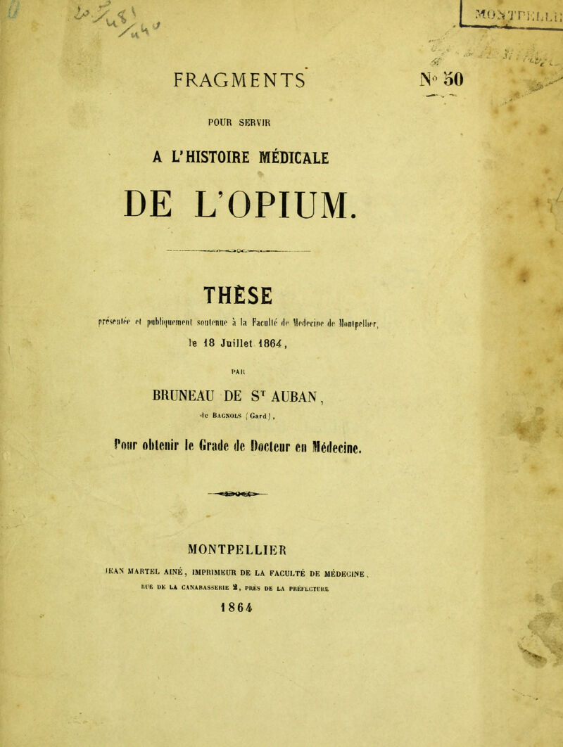 FRAGMENTS N 50 POUR SERVIR A L'HISTOIRE MÉDICALE DE L'OPIUM THÈSE prpsPiil('-c H piibli(|uoinpii[ soutenue à la Faculté de Moficcinc de lldnlppllicr le 18 Juillet 1864, BRUNEAU DE S-^AUBAN, •le Bagnols ( Gard) , î'oiir obleiiir le Grade de Docleur en Médecine. MONTPELLIER IKAN MARTEL AINÉ, IMPRIMEUR DE LA FACULTÉ DE MÉDKUINE, Bl'E UE LA CANABASSERIE S, PRÉS DE LA PRÉFtCTl'KE 1864