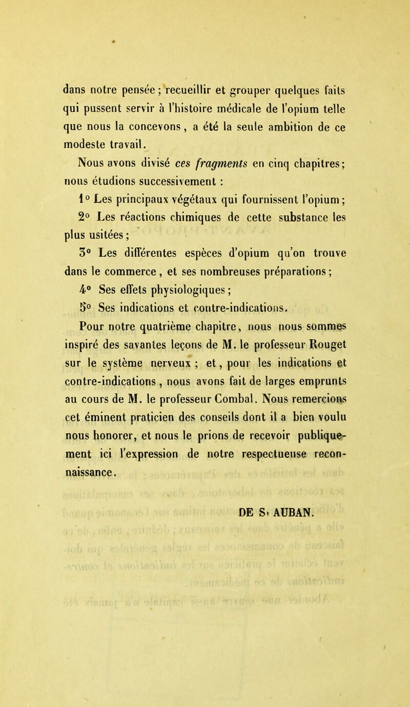 dans notre pensée ; recueillir et grouper quelques faits qui pussent servir à l'histoire médicale de l'opium telle que nous la concevons, a été la seule ambition de ce modeste travail. Nous avons divisé ces fragments en cinq chapitres; nous étudions successivement : l** Les principaux végétaux qui fournissent l'opium; 2*^ Les réactions chimiques de cette substance les plus usitées ; 3 Les différentes espèces d'opium qu'on trouve dans le commerce, et ses nombreuses préparations ; 4* Ses effets physiologiques ; 5° Ses indications et contre-indicatioiis. Pour notre quatrième chapitre, nous nous sommets inspiré des savantes leçons de M. le professeur Rouget sur le système nerveux ; et, pour les indications et contre-indications, nous avons fait de larges emprunts au cours de M. le professeur Combal. Nous remercions cet éminent praticien des conseils dont il a bien voulu nous honorer, et nous le prions de recevoir publiques- ment ici l'expression de notre respectueuse recon- naissance . DE S. AUBAN.