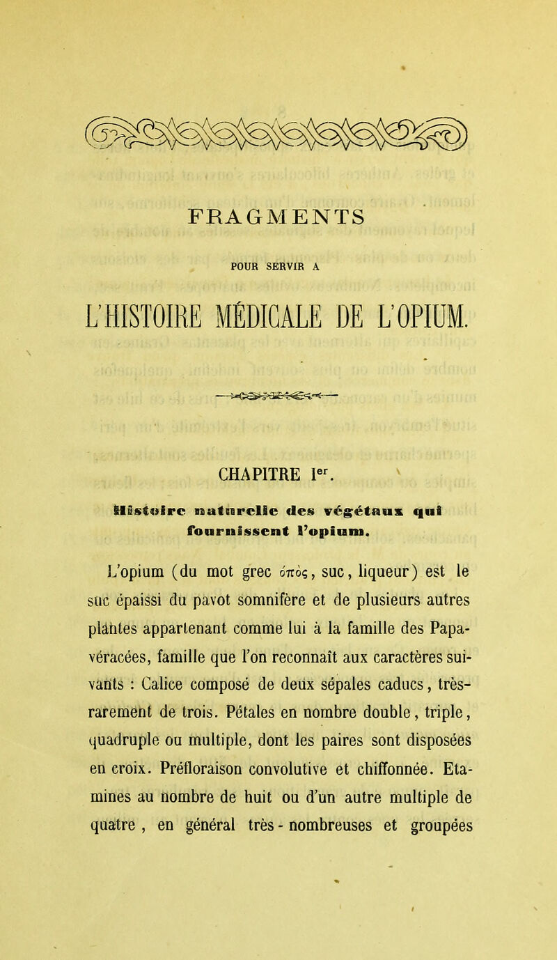 POUR SERVIR A L'HISTOIRE MÉDICALE DE L'OPIUM. CHAPITRE l«^ tlûs(t«ire isatssrclle fies végétaux qui fournissent l'opium. L'opium (du mot grec onô?, suc, liqueur) est le suc épaissi du pavot somnifère et de plusieurs autres plarites appartenant comme lui à la famille des Papa- véracées, famille que l'on reconnaît aux caractères sui- vaûts : Calice composé de deiix sépales caducs, très- rarement de trois. Pétales en nombre double, triple, quadruple ou multiple, dont les paires sont disposées en croix. Préfloraison convolutive et chiffonnée. Eta- mines au nombre de huit ou d'un autre multiple de quatre , en général très - nombreuses et groupées