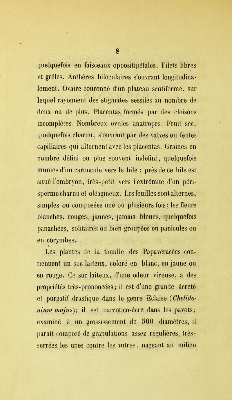 quelquefois en faisceaux oppositipétales. Filets libres et grêles. Anthères biioculaires s'ouvrant longitndina- lemenl. Ovaire couronné d'un plateau scutiforme, sur lequel rayonnent des stigmates sessiles au nombre de deux ou de plus. Placentas formés par des cloisons incomplètes. Nombreux ovules anatropes. Fruit sec, quelquefois charnu, s'ouvrant par des valves ou fentes capillaires qui alternent avec les placentas Graines en nombre défini ou plus souvent indéfini, quelquefois munies d'un caroncule vers le hile ; près de ce hile est situé l'embryon, très-petit vers l'extrémité d'un péri- sperme charnu et oléagineux. Les feuilles sont alternes, simples ou composées une ou plusieurs fois; les fleurs blanches, rouges, jaunes, jamais bleues, quelquefois panachées, solitaires ou bien groupées en panicules ou en coryrabes. Les plantes de la famille des Papavéracées con- tiennent un suc laiteux, coloré en blanc, en jaune ou en rouge. Ce suc laiteux, d'une odeur vireuse, a des propriétés très-prononcées ; il est d'une grande âcreté et purgatif drastique dans le genre Eclaise {Chelido- nium majus); il est narcotico-Acre dans les pavots; examiné à un grossissement de 300 diamètres, il paraît composé de granulations assez régulières, très- serrées les unes contre les autres, nageant au milieu