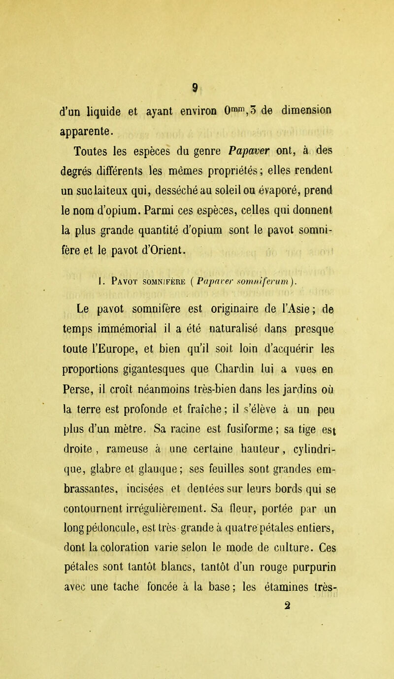 d'un liquide et ayant environ 0^,ô de dimension apparente. Toutes les espèces du genre Papaver ont, à des degrés différents les mêmes propriétés; elles rendent un suc laiteux qui, desséché au soleil ou évaporé, prend le nom d'opium. Parmi ces espèces, celles qui donnent la plus grande quantité d'opium sont le pavot somni- fère et le pavot d'Orient. 1. Pavot somnifère { Papaver somni/'crum). Le pavot somnifère est originaire de l'Asie; de temps immémorial il a été naturalisé dans presque toute l'Europe, et bien qu'il soit loin d'acquérir les proportions gigantesques que Chardin lui a vues en Perse, il croît néanmoins très-bien dans les jardins où la terre est profonde et fraîche ; il s'élève à un peu plus d'un mètre. Sa racine est fusiforme; sa tige est droite , rameuse à une certaine hauteur, cylindri- que, glabre et glauque; ses feuilles sont grandes em- brassantes, incisées et dentées sur leurs bords qui se contournent irrégulièrement. Sa fleur, portée par un long pédoncule, est très grande à quatre pétales entiers, dont la coloration varie selon le mode de culture. Ces pétales sont tantôt blancs, tantôt d'un rouge purpurin avec une tache foncée à la base ; les étamines très-