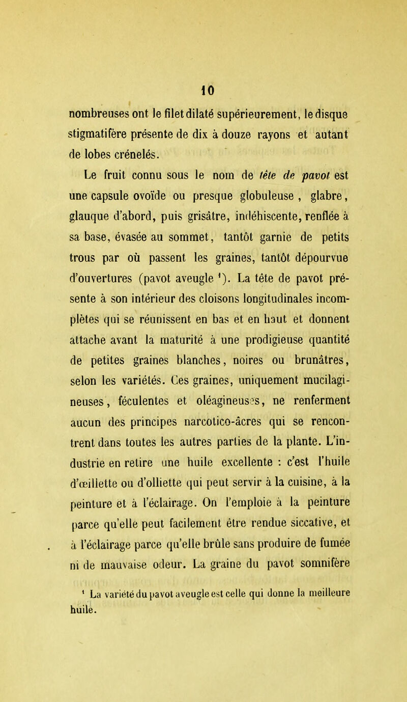 nombreuses ont le filet dilaté supérieurement, le disque stigmatifère présente de dix à douze rayons et autant de lobes crénelés. Le fruit connu sous le nom de têle de pavot est une capsule ovoïde ou presque globuleuse , glabre, glauque d'abord, puis grisâtre, indéhiscente, renflée à sa base, évasée au sommet, tantôt garnie de petits trous par où passent les graines, tantôt dépourvue d'ouvertures (pavot aveugle La tête de pavot pré- sente à son intérieur des cloisons longitudinales incom- plètes qui se réunissent en bas et en haut et donnent attache avant la maturité à une prodigieuse quantité de petites graines blanches, noires ou brunâtres, selon les variétés. Ces graines, uniquement mucilagi- neuses, féculentes et oléagineuses, ne renferment aucun des principes narcolico-âcres qui se rencon- trent dans toutes les autres parties de la plante. L'in- dustrie en retire une huile excellente : c'est l'huile d'œiliette ou d'oUiette qui peut servir à la cuisine, à la peinture et à l'éclairage. On l'emploie à la peinture parce qu'elle peut facilement être rendue siccative, et à l'éclairage parce qu'elle brûle sans produire de fumée ni de mauvaise odeur. La graine du pavot somnifère ' La variété du pavot aveugle est celle qui donne la meilleure huile.