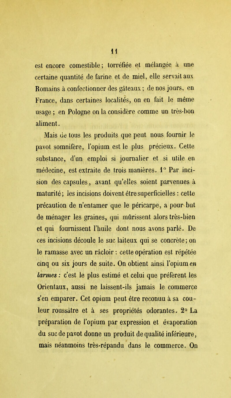 est encore comestible ; torréfiée et mélangée à une certaine quantité de farine et de miel, elle servait aux Romains à confectionner des gâteaux ; de nos jours, en France, dans certaines localités, on en fait le même usage ; en Pologne on la considère comme un très-bon aliment. Mais de tous les produits que peut nous fournir le pavot somnifère, l'opium est le plus précieux. Cette substance, d'un emploi si journalier et si utile en médecine, est extraite de trois manières. 1 Par inci- sion des capsules, avant qu'elles soient parvenues à maturité; les incisions doivent être superficielles : cette précaution de n'entamer que le péricarpe, a pour but de ménager les graines, qui mûrissent alors très-bien et qui fournissent l'huile dont nous avons parlé. De ces incisions découle le suc laiteux qui se concrète; on le ramasse avec un râcloir : cette opération est répétée cinq ou six jours de suite. On obtient ainsi l'opium ew larmes : c'est le plus estimé et celui que préfèrent les Orientaux, aussi ne laissent-ils jamais le commerce s'en emparer. Cet opium peut être reconuu à sa cou- leur roussàtre et à ses propriétés odorantes. 2° La préparation de l'opium par expression et évaporation du suc de pavot donne un produit de qualité inférieure, mais néanmoins très-répandu dans le commerce. On