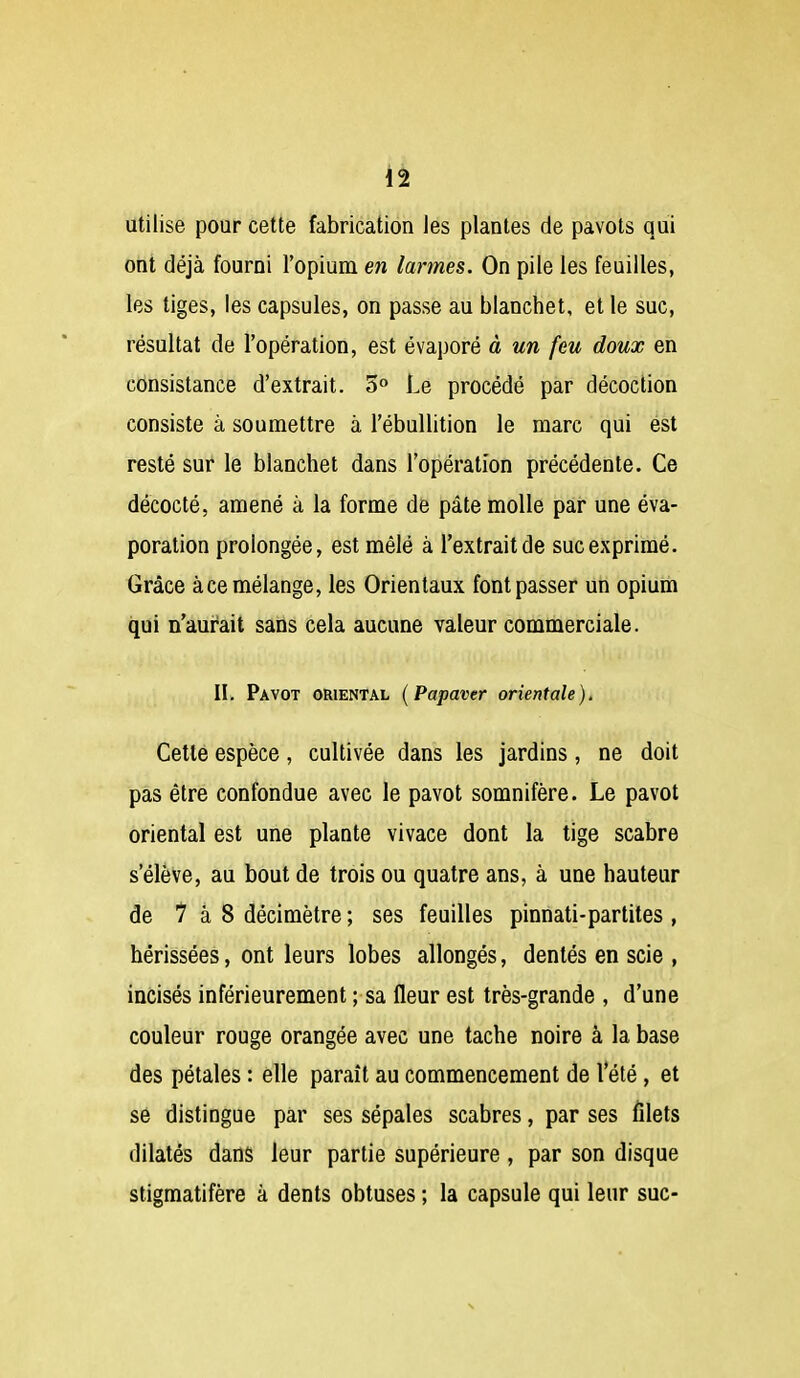 utilise pour cette fabrication les plantes de pavots qui ont déjà fourni l'opium en larmes. On pile les feuilles, les tiges, les capsules, on passe au blanchet, et le suc, résultat de l'opération, est évaporé à un feu doux en consistance d'extrait. 5° Le procédé par décoction consiste à soumettre à l'ébullition le marc qui est resté sur le blanchet dans l'opération précédente. Ce décocté, amené à la forme de pâte molle par une éva- poration prolongée, est mêlé à l'extrait de suc exprimé. Grâce àce mélange, les Orientaux font passer un opium qui n'aurait sans cela aucune valeur commerciale. II. Pavot oriental {Papaver orientale). Cette espèce, cultivée dans les jardins, ne doit pas être confondue avec le pavot somnifère. Le pavot oriental est une plante vivace dont la tige scabre s'élève, au bout de trois ou quatre ans, à une hauteur de 7 à 8 décimètre ; ses feuilles pinnati-partites , hérissées, ont leurs lobes allongés, dentés en scie , incisés inférieurement ; sa fleur est très-grande , d'une couleur rouge orangée avec une tache noire à la base des pétales : elle paraît au commencement de Vété , et se distingue par ses sépales scabres, par ses filets dilatés dans leur partie supérieure, par son disque stigmatifère à dents obtuses ; la capsule qui leur suc-