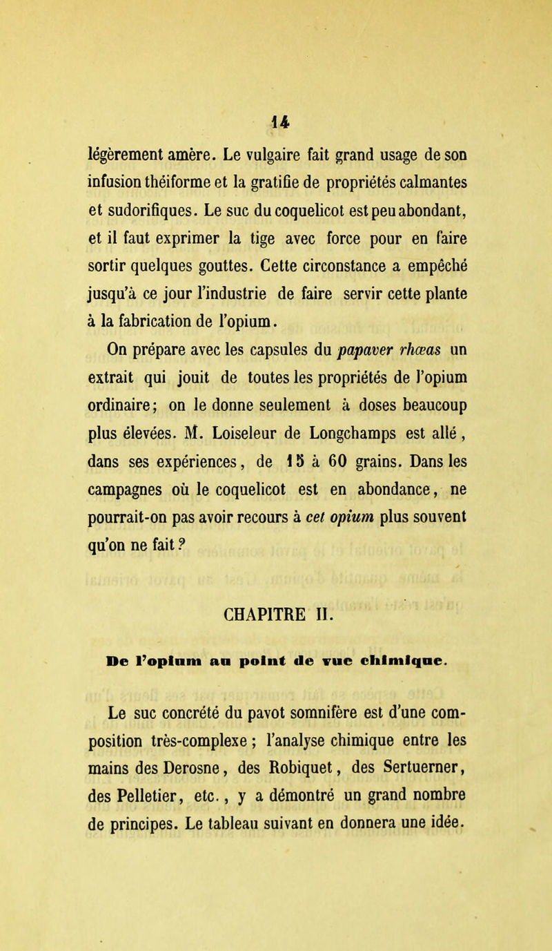 légèrement amère. Le vulgaire fait grand usage de son infusion théiforme et la gratifie de propriétés calmantes et sudorifiques. Le suc du coquelicot est peu abondant, et il faut exprimer la tige avec force pour en faire sortir quelques gouttes. Cette circonstance a empêché jusqu'à ce jour l'industrie de faire servir cette plante à la fabrication de l'opium. On prépare avec les capsules du papaver rhœas un extrait qui jouit de toutes les propriétés de l'opium ordinaire ; on le donne seulement à doses beaucoup plus élevées. M. Loiseleur de Longchamps est allé, dans ses expériences, de 15 à 60 grains. Dans les campagnes où le coquelicot est en abondance, ne pourrait-on pas avoir recours à cet opium plus souvent qu'on ne fait ? CHAPITRE IL De l'oplaiu an point de vue chimlqae. Le suc concrété du pavot somnifère est d'une com- position très-complexe ; l'analyse chimique entre les mains des Derosne, des Robiquet, des Sertuerner, des Pelletier, etc., y a démontré un grand nombre de principes. Le tableau suivant en donnera une idée.