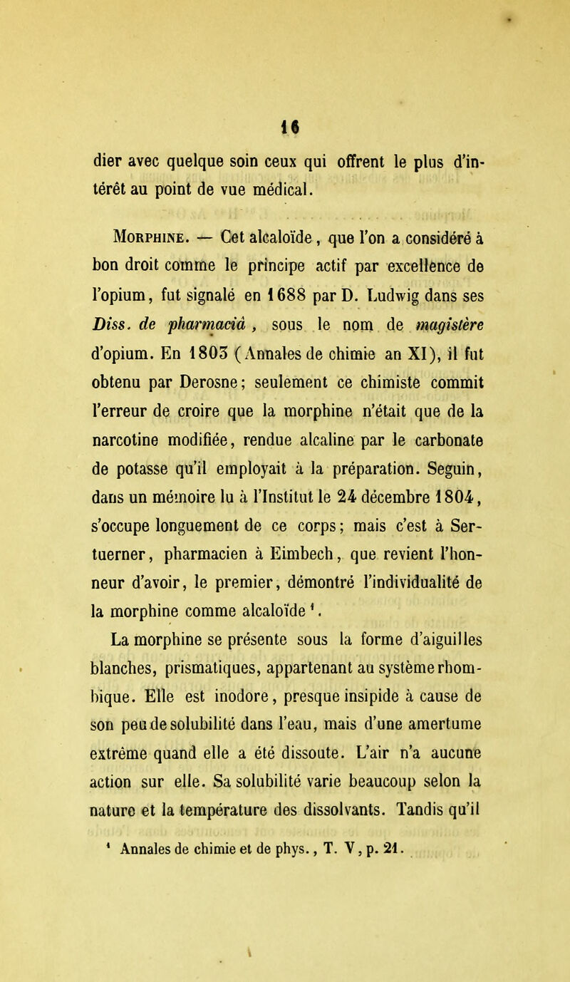 if dier avec quelque soin ceux qui offrent le plus d'in- térêt au point de vue médical. Morphine. — Cet alcaloïde, que l'on a considéré à bon droit comme le principe actif par excellence de l'opium, fut signalé en 1688 par D. Ludwig dans ses Diss. de pharmaciâ , sous le nom de magistère d'opium. En 1803 (Annales de chimie an XI), il fut obtenu par Derosne ; seulement ce chimiste commit l'erreur de croire que la morphine n'était que de la narcotine modifiée, rendue alcaline par le carbonate de potasse qu'il employait à la préparation. Seguin, dans un mémoire lu à l'Institut le 24 décembre 1804, s'occupe longuement de ce corps ; mais c'est à Ser- tuerner, pharmacien à Eimbech, que revient l'hon- neur d'avoir, le premier, démontré l'individualité de la morphine comme alcaloïde '. La morphine se présente sous la forme d'aiguilles blanches, prismatiques, appartenant au système rhom- bique. Elle est inodore, presque insipide à cause de son peudesolubiUté dans l'eau, mais d'une amertume extrême quand elle a été dissoute. L'air n'a aucune action sur elle. Sa solubilité varie beaucoup selon la nature et la température des dissolvants. Tandis qu'il * Annales de chimie et de phys., T. V, p. 21.