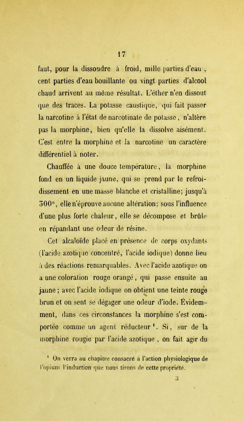 faut, pour la dissoudre à froid, mille parties d'eau , cent parties d'eau bouillante ou vingt parties d'alcool chaud arrivent au raêine résultat. L'éther n'en dissout que des traces. La potasse caustifjue, (]ui fait passer la narcotine à l'état de narcotinale de potasse, n'altère pas la morphine, bien qu'elle la dissolve aisément. C'est entre la morphine et la narcotine un caractère différentiel à noter. Chauffée à une douce température, la morphine fond en un liquide jaune, qui se prend par le refroi- dissement en une masse blanche et cristalline; jusqu'à 300, elle n'éprouve aucune altération; sous l'influence d'une plus forte chaleur, elle se décompose et brûle en répandant une odeur de résine. Cet alcaloïde placé en présence de corps oxydants (l'acide azotique concentré, l'acide iodique) donne lieu à des réactions remarquables. Avec l'acide azotique on a une coloration rouge orangé, qui passe ensuite au jaune ; avec l'acide iodique on obtient une teinte rouge brun et on sent se dégager une odeur d'iode. Évidem- ment, dans ces circonstances la morphine s'est com- portée comme un agent réducteur'. Si, sur de la morphine rougie par l'acide azotique , on fait agir du * On verra au chapitre consacré à l'action physiologique de l'opium rinduction que nous tirons de cette propriété. 3