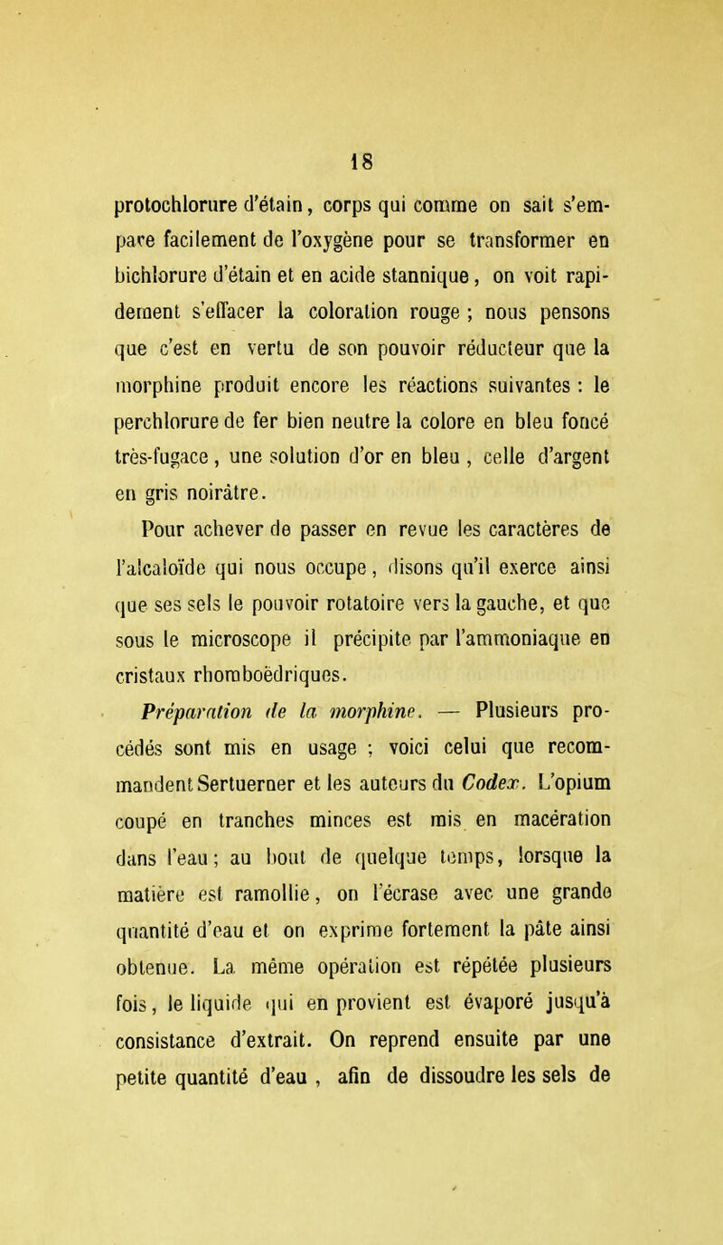 protochloriire d'étain, corps qui comme on sait s'em- pare facilement de l'oxygène pour se transformer en bichlorure d'étain et en acide stannique, on voit rapi- dement s'effacer la coloration rouge ; nous pensons que c'est en vertu de son pouvoir réducteur que la morphine produit encore les réactions suivantes : le perchlorure de fer bien neutre la colore en bleu foncé très-fugace , une solution d'or en bleu , celle d'argent en gris noirâtre. Pour achever de passer en revue les caractères de l'alcaloïde qui nous occupe, disons qu'il exerce ainsi que ses sels le pouvoir rotatoire vers la gauche, et que sous le microscope il précipite par l'ammoniaque en cristaux rhoraboëdriques. Préparation de la morphine. — Plusieurs pro- cédés sont mis en usage ; voici celui que recom- mandent Sertuerner et les auteurs du Codex. L'opium coupé en tranches minces est rais en macération dans l'eau; au bout de quelque temps, lorsque la matière est ramollie, on 1 écrase avec une grande quantité d'eau et on exprime fortement la pâte ainsi obtenue. La même opération est répétée plusieurs fois, le liquide qui en provient est évaporé jusqu'à consistance d'extrait. On reprend ensuite par une petite quantité d'eau , afin de dissoudre les sels de