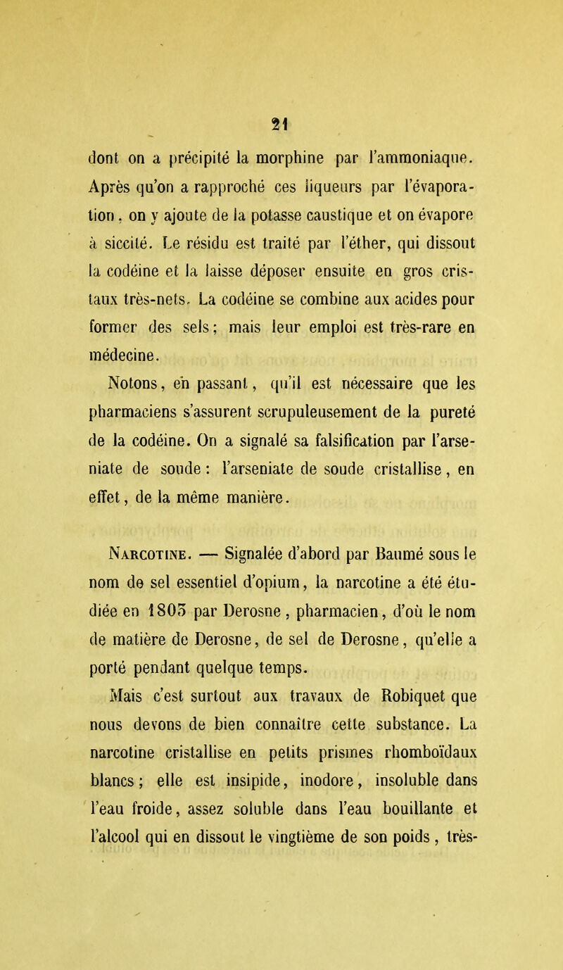 dont on a précipité la morphine par l'ammoniaque. Après qu'on a rapproché ces liqueurs par l'évapora- tion, on y ajoute de la potasse caustique et on évapore à siccité. Le résidu est traité par l'éther, qui dissout la codéine et la laisse déposer ensuite en gros cris- taux très-nets, La codéine se combine aux acides pour former des sels ; mais leur emploi est très-rare en médecine. Notons, eh passant, qu'il est nécessaire que les pharmaciens s'assurent scrupuleusement de la pureté de la codéine. On a signalé sa falsification par l'arse- niate de soude : l'arseniate de soude cristallise, en effet, de la même manière. Narcotine. — Signalée d'abord par Baumé sous le nom de sel essentiel d'opium, la narcotine a été étu- diée en iSOo par Derosne , pharmacien, d'où le nom de matière de Derosne, de sel de Derosne, qu'elle a porté pendant quelque temps. Mais c'est surtout aux travaux de Robiquet que nous devons de bien connaître cette substance. La narcotine cristallise en petits prismes rhomboïdaux blancs ; elle est insipide, inodore, insoluble dans l'eau froide, assez soluble dans l'eau bouillante et l'alcool qui en dissout le vingtième de son poids , très-