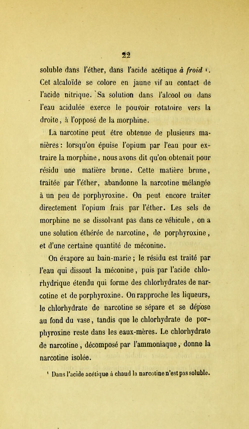 soluble dans l'éther, dans l'acide acétique à froid '. Cet alcaloïde se colore en jaune vif au contact de l'acide nitrique. Sa solution dans l'alcool ou dans l'eau acidulée exerce le pouvoir rotatoire vers la droite, à l'opposé de la morphine. La narcotine peut être obtenue de plusieurs ma- nières: lorsqu'on épuise l'opium par l'eau pour ex- traire la morphine, nous avons dit qu'on obtenait pour résidu une matière brune. Cette matière brune, traitée par l'éther, abandonne la narcotine mélangée à un peu de porphyroxine. On peut encore traiter directement l'opium frais par l'éther. Les sels de morphine ne se dissolvant pas dans ce véhicule, on a une solution éthérée de narcotine, de porphyroxine, et d'une certaine quantité de méconine. On évapore au bain-marie ; le résida est traité par l'eau qui dissout la méconine, puis par l'acide chlo- rhydrique étendu qui forme des chlorhydrates de nar- cotine et de porphyroxine. On rapproche les liqueurs, le chlorhydrate de narcotine se sépare et se dépose au fond du vase, tandis que le chlorhydrate de por- phyroxine reste dans les eaux-mères. Le chlorhydrate de narcotine, décomposé par l'ammoniaque, donne la narcotine isolée. ' Dans l'acide acétique à chaud la narcotine n'est pas soluble.