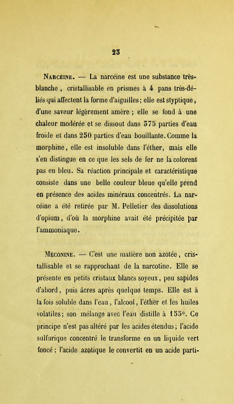 25 Narcéine. — La narcéine est une substance très* blanche , cristallisable en prismes à 4 pans très-dé- liés qui affectent la forme d'aiguilles ; elle est styptique, d'une saveur légèrement amère ; elle se fond à une chaleur modérée et se dissout dans 375 parties d'eau froide et dans 250 parties d'eau bouillante. Comme la morphine, elle est insoluble dans l'éther, mais elle s'en distingue en ce que les sels de fer ne la colorent pas en bleu. Sa réaction principale et caractéristique consiste dans une belle couleur bleue qu'elle prend en présence des acides minéraux concentrés. La nar- céine a été retirée par M. Pelletier des dissolutions d'opium, d'où la morphine avait été précipitée par l'ammoniaque. Méconine. — C'est une matière non azotée, cris- tallisable et se rapprochant de la narcotine. Elle se présente en petits cristaux blancs soyeux, peu sapides d'abord, puis acres après quelque temps. Elle est à la fois soluble dans l'eau, l'alcool, i'éthër et les huiles volatiles; son mélange avec l'eau distille à 155». Ce principe n'est pas altéré par les acides étendus ; l'acide sulforique concentré le transforme en un hquide vert foncé ; l'acide azotique le convertit en un acide parti-