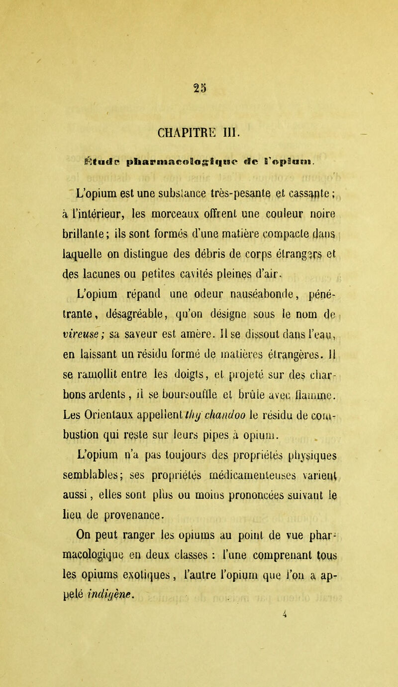 28 CHAPITRE m. L'opium est une subslance très-pesante et cassante ; à l'intérieur, les morceaux offrent une couleur noire brillante ; ils sont formés d'une matière compacte dans laquelle on distingue des débris de corps étrangers et 4es lacunes ou petites cavités pleines d'air. L'opium répand une odeur nauséabonde, péné- trante, désagréable, qu'on désigne sous le nom de vireuse; sa saveur est amère. Use dissout dans l'eau, en laissant un résidu formé de matières étrangères. 11 se ramollit entre les doigts, et projeté sur des char- bons ardents, il se bourtouflle et brûle avec Uamme. Les Orientaux àpiieïienl t/iy c/iaiidoo le résidu de com- bustion qui reste sur leurs pipes à opium. L'opium n'a pas toujours des propriétés physiques semblables; ses propriétés médicamenteuses varient aussi, elles sont plus ou moins prononcées suivant le lieu de provenance. On peut ranger les opiums au point de vue phar- macologique en deux classes : l'une comprenant tous les opiums exotiques, l'autre l'opium que i'on a ap- pelé indigène. 4