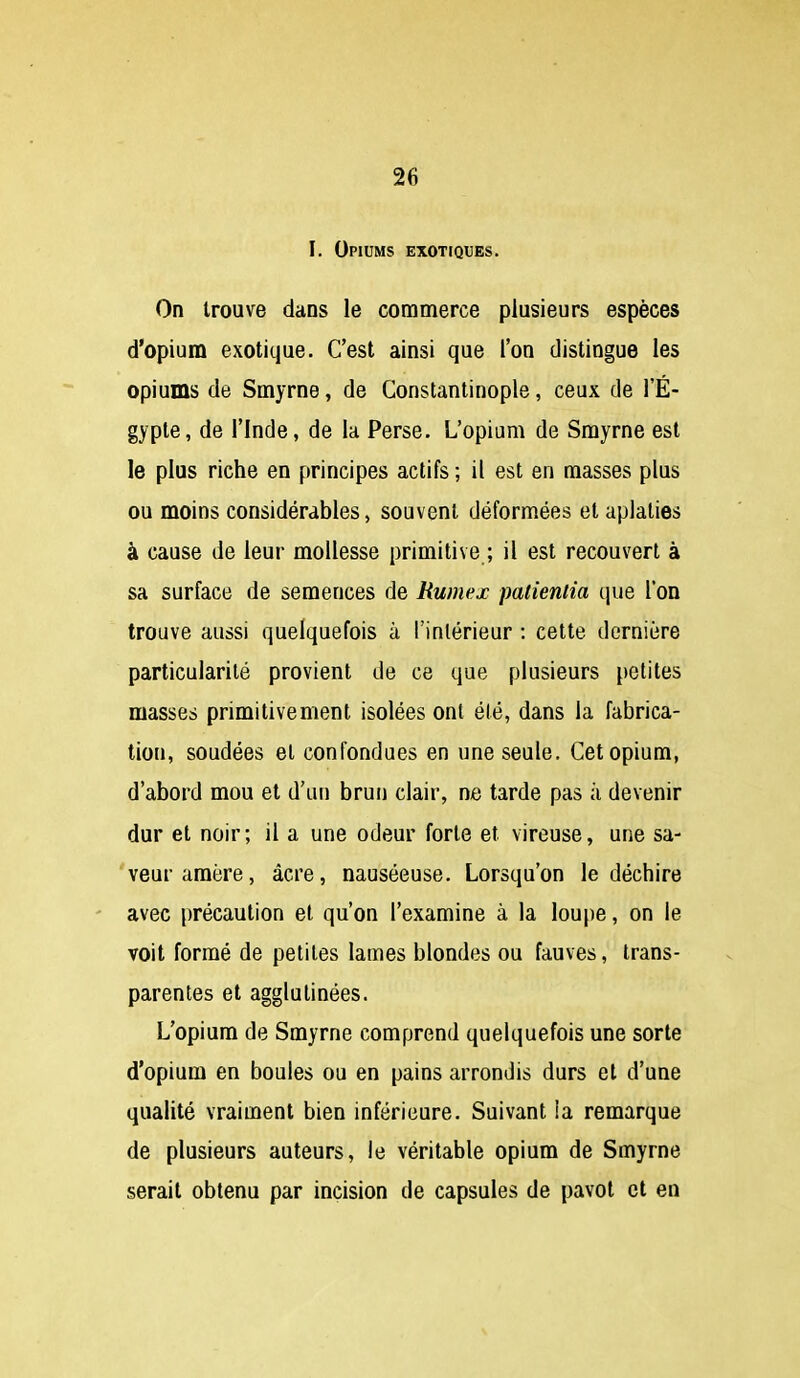 I. Opiums exotiques. On trouve dans le commerce plusieurs espèces d'opium exotique. C'est ainsi que l'on distingue les opiums de Smyrne, de Constantinople, ceux de l'E- gypte, de rinde, de la Perse. L'opium de Smyrne est le plus riche en principes actifs ; il est en masses plus ou moins considérables, souvent déformées et aplaties à cause de leur mollesse primitive ; il est recouvert à sa surface de semences de Rumex patieniia que l'on trouve aussi quelquefois à l'inlérieur : cette dernière particularité provient de ce que plusieurs petites masses primitivement isolées ont élé, dans la fabrica- tion, soudées et confondues en une seule. Cet opium, d'abord mou et d'un brun clair, ne tarde pas à devenir dur et noir; il a une odeur forte et vireuse, une sa- 'veuraraère, acre, nauséeuse. Lorsqu'on le déchire ' avec précaution et qu'on l'examine à la lou|)e, on le voit formé de petites lames blondes ou fauves, trans- parentes et agglutinées. L'opium de Smyrne comprend quelquefois une sorte d'opium en boules ou en pains arrondis durs et d'une qualité vraiment bien inférieure. Suivant la remarque de plusieurs auteurs, le véritable opium de Smyrne serait obtenu par incision de capsules de pavot et en