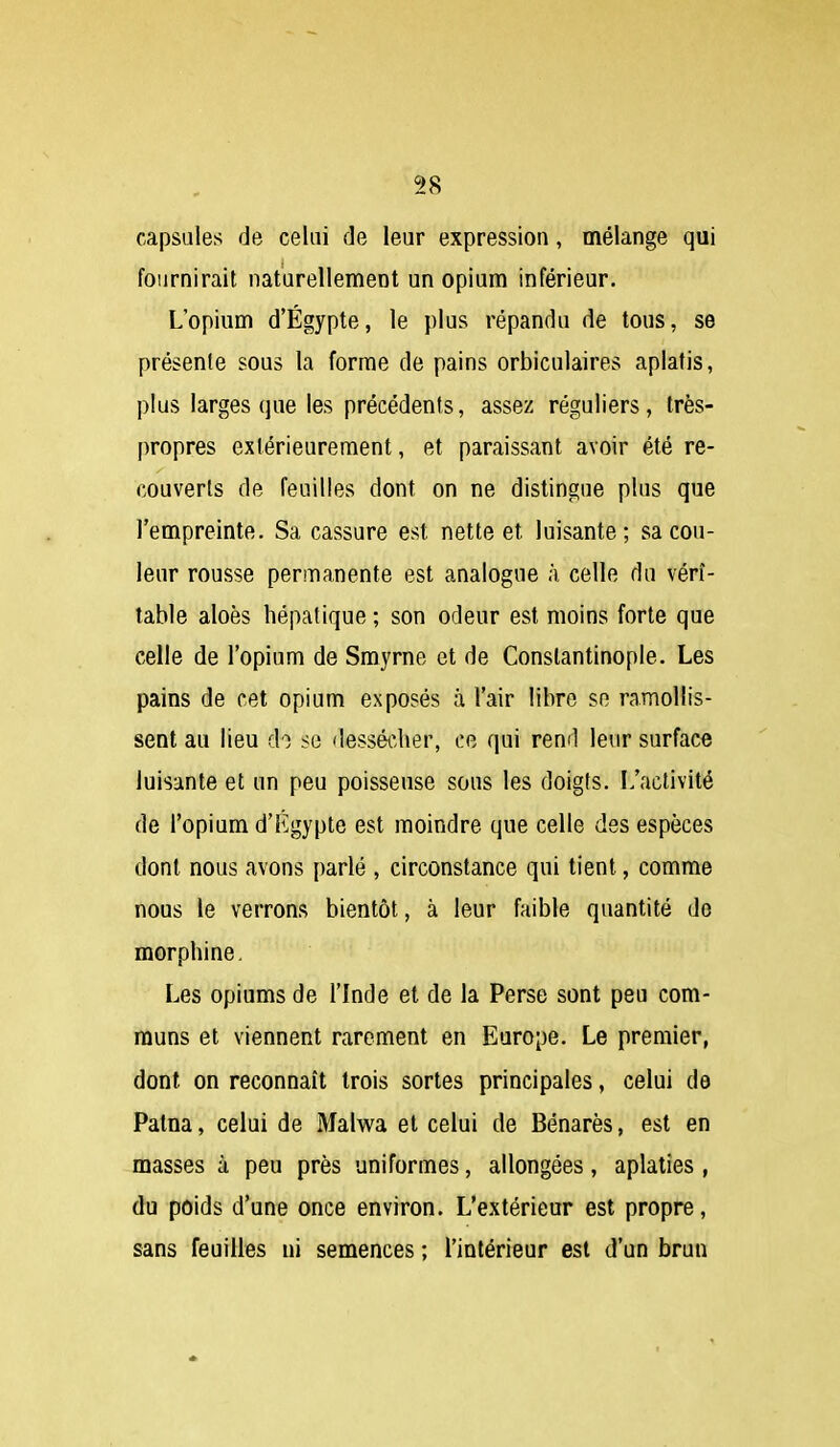 capsules de celui de leur expression, mélange qui fournirait naturellement un opium inférieur. L'opium d'Egypte, le plus répandu de tous, se présente sous la forme de pains orbiculaires aplatis, plus larges que les précédents, assez réguliers, très- propres extérieurement, et paraissant avoir été re- couverts de feuilles dont on ne distingue plus que l'empreinte. Sa cassure est nette et luisante; sa cou- leur rousse permanente est analogue à celle du véri- table aloès hépatique ; son odeur est moins forte que celle de l'opium de Smyrne et de Constantinople. Les pains de cet opium exposés à l'air libre so ramollis- sent au lieu do se dessécher, ce qui rend leur surface luisante et un peu poisseuse sous les doigts. L'activité de l'opium d'Kgypte est moindre que celle des espèces dont nous avons parlé , circonstance qui tient, comme nous le verrons bientôt, à leur faible quantité do morphine. Les opiums de l'Inde et de la Perse sont peu com- muns et viennent rarement en Europe. Le premier, dont on reconnaît trois sortes principales, celui de Patna, celui de Malwa et celui de Bénarès, est en masses à peu près uniformes, allongées, aplaties , du poids d'une once environ. L'extérieur est propre, sans feuilles ni semences ; l'intérieur est d'un brun