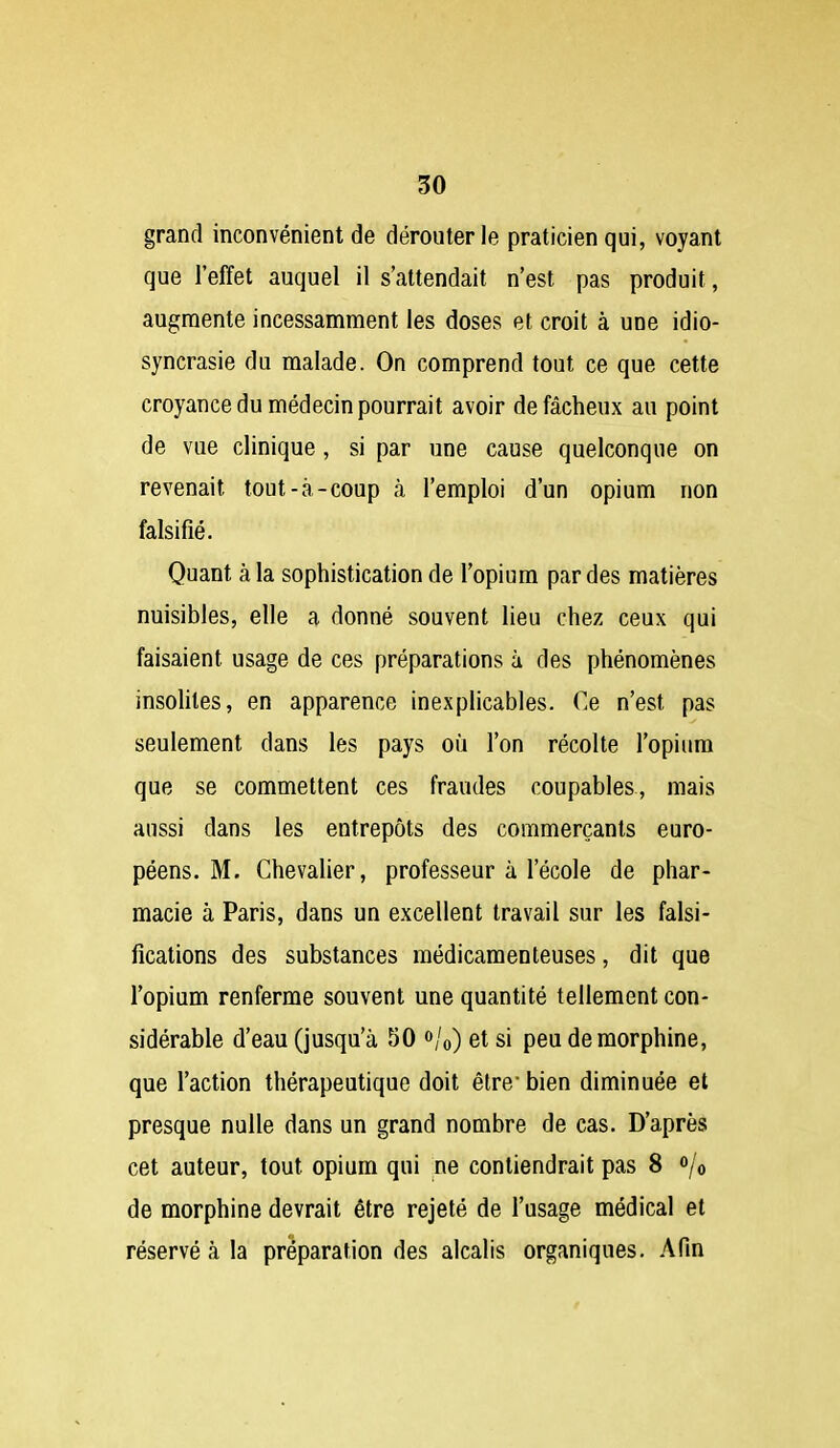 grand inconvénient de dérouter le praticien qui, voyant que l'effet auquel il s'attendait n'est pas produit, augmente incessamment les doses et croit à une idio- syncrasie du malade. On comprend tout ce que cette croyance du médecin pourrait avoir de fâcheux au point de vue clinique , si par une cause quelconque on revenait tout-à-coup à l'emploi d'un opium non falsifié. Quant à la sophistication de l'opium par des matières nuisibles, elle a donné souvent lieu chez ceux qui faisaient usage de ces préparations à des phénomènes insolites, en apparence inexplicables. Ce n'est pas seulement dans les pays où l'on récolte l'opium que se commettent ces fraudes coupables, mais aussi dans les entrepôts des commerçants euro- péens. M. Chevalier, professeur à l'école de phar- macie à Paris, dans un excellent travail sur les falsi- fications des substances médicamenteuses, dit que l'opium renferme souvent une quantité tellement con- sidérable d'eau (jusqu'à 50 «/o) et si peu de morphine, que l'action thérapeutique doit être bien diminuée et presque nulle dans un grand nombre de cas. D'après cet auteur, tout opium qui ne contiendrait pas 8 /o de morphine devrait être rejeté de l'usage médical et réservé à la préparation des alcalis organiques. Afin