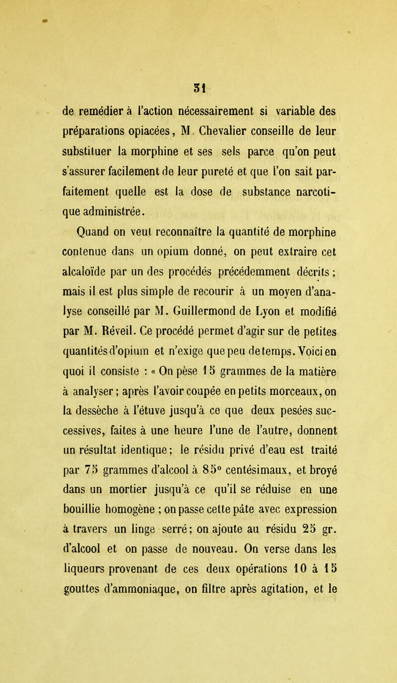 SI - de remédier à l'action nécessairement si variable des préparations opiacées, M. Chevalier conseille de leur substituer la morphine et ses sels parce qu'on peut s'assurer facilement de leur pureté et que l'on sait par- faitement quelle est la dose de substance narcoti- que administrée. Quand on veut reconnaître la quantité de morphine contenue dans un opium donné, on peut extraire cet alcaloïde par un des procédés précédemment décrits ; mais il est plus simple de recourir à un moyen d'ana- lyse conseillé par M. Guillermond de Lyon et modifié par M. Réveil. Ce procédé permet d'agir sur de petites quantités d'opium et n'exige que peu de temps. Voici en quoi il consiste ; « On pèse 15 grammes de la matière à analyser ; après l'avoir coupée en petits morceaux, on la dessèche à l'étuve jusqu'à ce que deux pesées suc- cessives, faites à une heure l'une de l'autre, donnent un résultat identique; le résidu privé d'eau est traité par 75 grammes d'alcool à 85° centésimaux, et broyé dans un mortier jusqu'à ce qu'il se réduise en une bouillie homogène ; on passe cette pâte avec expression à travers un linge serré; on ajoute au résidu 25 gr. d'alcool et on passe de nouveau. On verse dans les liqueurs provenant de ces deux opérations 10 à 15 gouttes d'ammoniaque, on filtre après agitation, et le