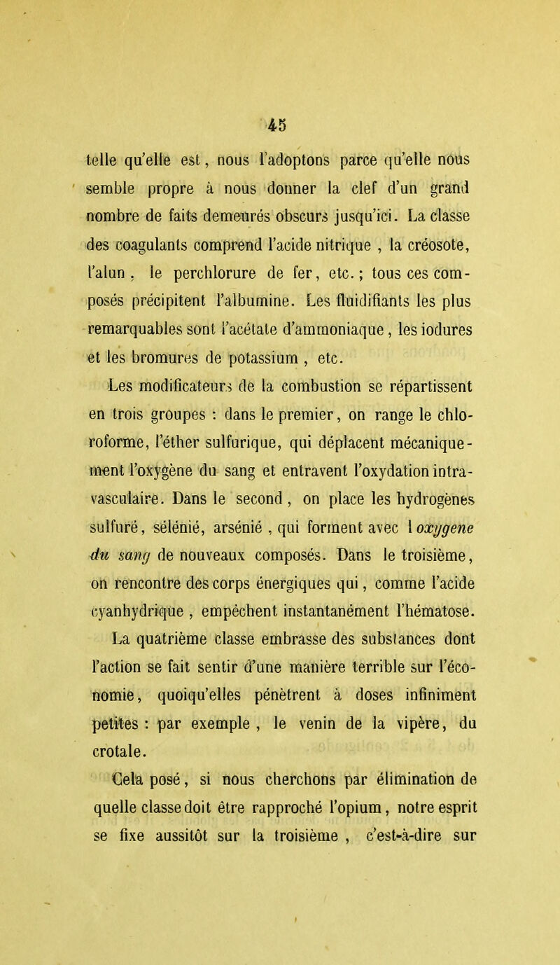 telle qu'elle est, nous l'adoptons parce qu'elle nous semble propre à nous donner la clef d'un grand nombre de faits demeurés obscurs jusqu'ici. La classe des coagulants comprend l'acide nitrique , la créosote, l'alun, le perchlorure de fer, etc.; tous ces com- posés précipitent l'albumine. Les fluidifiants les plus remarquables sont l'acétate d'ammoniaque, les iodures et les bromures de potassium , etc. Les modificateurs de la combustion se répartissent en trois groupes : dans le premier, on range le chlo- roforme, l'éther sulfurique, qui déplacent mécanique- ment l'oxygène du sang et entravent l'oxydation intra- vasculaire. Dans le second , on place les hydrogènes sulfuré, sélénié, arsénié , qui forment avec \ oxygène éu sa??//de nouveaux composés. Dans le troisième, on rencontre des corps énergiques qui, comme l'acide cyanhydrique , empêchent instantanément l'hématose. La quatrième classe embrasse des substances dont l'action se fait sentir d'une manière terrible sur l'éco- nomie, quoiqu'elles pénètrent à doses infiniment petites : par exemple , le venin de la vipère, du crotale. Cela posé, si nous cherchons par élimination de quelle classe doit être rapproché l'opium, notre esprit se fixe aussitôt sur la troisième , c'est-à-dire sur