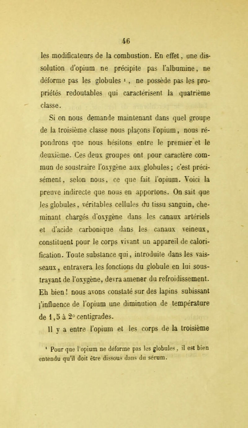 les modificateurs de la combustion. En efiFet, une dis- solution d'opium ne précipite pas l'albumine, ne déforme pas les globules » , ne possède pas les pro- priétés redoutables qui caractérisent la quatrième classe. Si on nous demande maintenant dans quel groupe de la troisième classe nous plaçons l'opium, nous ré- pondrons que nous hésitons entre le premier et le deuxième. Ces deux groupes ont pour caractère com- mun de soustraire l'oxygène aux globules; c'est préci- sément, selon nous, ce que fait l'opium. Voici la preuve indirecte que nous en apportons. On sait que les globules, véritables cellules du tissu sanguin, che- minant chargés d'oxygène dans les canaux artériels et d'acide carbonique dans les canaux veineux, constituent pour le corps vivant un appareil de calori- fication. Toute substance qui, introduite dans les vais- seaux , entravera les fonctions du globule en lui sous- travant de l'oxygène, devra amener du refroidissement. Eh bien î nous avons constaté sur des lapins subissant l'influence de l'opium une diminution de température de 1,3 à 2*^ centigrades. 11 y a entre l opium et les corps de la troisième * Pour que l opium ne déforme pas les globule?.. il est bien entendu qu'il doit être dissous dans du sérum.