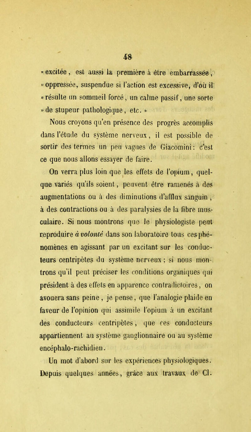  excitée , est aussi la première à être embarrassée, «oppressée, suspendue si l'action est excessive, d'où il «résulte un sommeil forcé, un calme passif, une sorte »ée stupeur pathologique, etc. » Nous croyons qu'en présence des progrès accomplis dans l'étude du système nerveux, il est possible de sortir des termes un peu vagues de Giacomini : c'est ce que nous allons essayer de faire. On verra plus loin que les effets de l'opium, quel- que variés qu'ils soient, peuvent être ramenés à des augmentations ou à des diminutions d'afflux sanguin , à des contractions ou à des paralysies de la fibre mus- culaire. Si nous montrons que le physiologiste peut reproduire à t)o/ow/e dans son laboratoire tous ces phé- nomènes en agissant par un excitant sur les conduc- teurs centripètes du système nerveux ; si nous mon- trons qu'il peut préciser les conditions organiques qui président à des effets en apparence contradictoires, on avouera sans peine, je pense, que l'analogie plaide en faveur de l'opinion qui assimile l'opium à un excitant des conducteurs centripètes, que ces conducteurs appartiennent au système ganglionnaire ou au système encéphalo-rachidien. Un mot d'abord sur les expériences physiologiques. Depuis quelques années, grâce aux travaux de Cl.