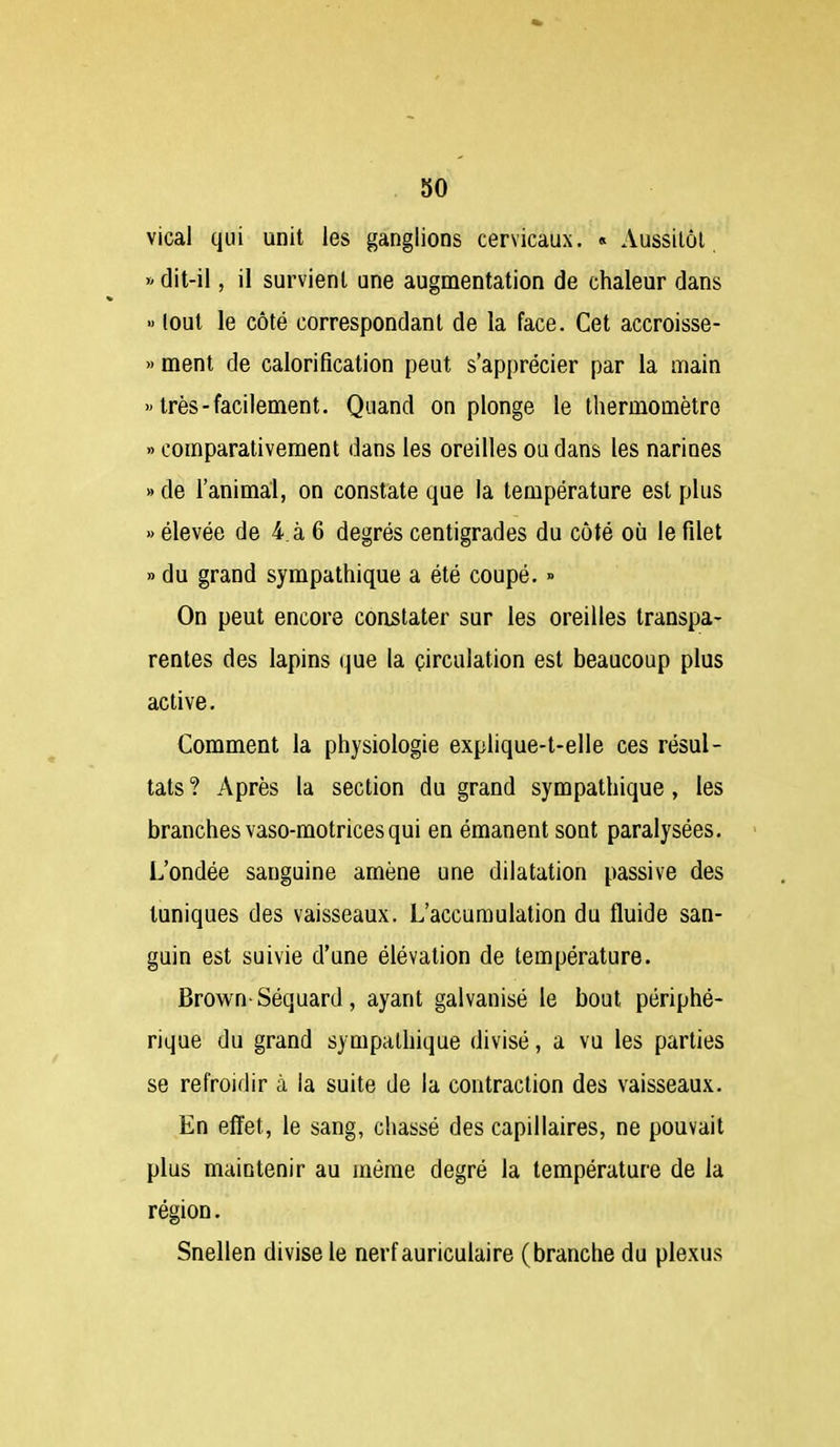 vical qui unit les ganglions cervicaux. « Aussitôt » dit-il, il survient une augmentation de chaleur dans » tout le côté correspondant de la face. Cet accroisse- >' ment de calorificalion peut s'apprécier par la main » très-facilement. Quand on plonge le thermomètre » comparativement dans les oreilles ou dans les narines » de l'animal, on constate que la température est plus » élevée de 4. à 6 degrés centigrades du côté où le filet » du grand sympathique a été coupé. » On peut encore constater sur les oreilles transpa- rentes des lapins (|ue la circulation est beaucoup plus active. Comment la physiologie explique-t-elle ces résul- tats? Après la section du grand sympathique, les branches vaso-motrices qui en émanent sont paralysées. L'ondée sanguine amène une dilatation passive des tuniques des vaisseaux. L'accumulation du fluide san- guin est suivie d'une élévation de température. Brown-Séquard, ayant galvanisé le bout périphé- rique du grand sympathique divisé, a vu les parties se refroidir à la suite de la contraction des vaisseaux. En effet, le sang, chassé des capillaires, ne pouvait plus maintenir au môme degré la température de la région. Snellen divise le nerf auriculaire (branche du plexus