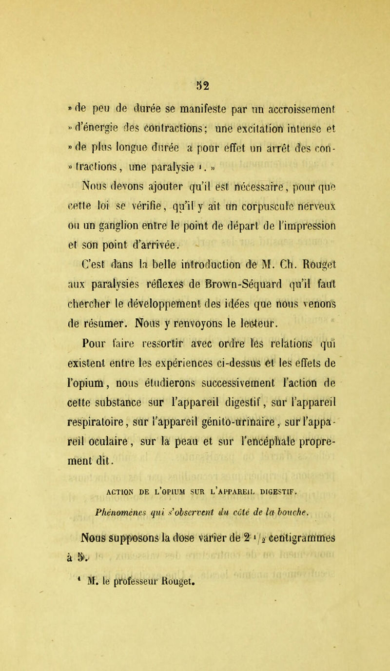 » de peu de durée se manifeste par un accroissement d'énergie des contractions; une excitation intense et «de plus longue durée a pour effet un arrêt des con- » tractions, une paralysie '. >■ Nous devons ajouter qu'il est nécessaire, pour que cette loi se vérifie, qu'il y ait un corpuscule nerveux ou un ganglion entre le point de départ de l'impression et son point d'arrivée. C'est dans la belle introduction de M. Ch. Rouget aux paralysies réflexes de Brown-Séquard qu'il faut chercher le développement des idées que nous venons de résumer. Nous y renvoyons le lecteur. Pour taire ressortir avec ordre lés relations qui existent entre les expériences ci-dessus ét les effets de l'opium, nous étudierons successivement l'action de cette substance sur l'appareil digestif, sur l'appareil respiratoire, sur l'appareil génito-urinaire, surl'appa- réil oculaire, sur la peau et sur l'encéphale propre- ment dit. ACTION DE l'opium SUR l'aI^PAREII. DIGESTIF. Phénomène.'i qui s'observent du ccté de la bottche. Nous Supposons la dose varier de ^-^j-i centigrammes à §>. * M, le professeur Rouget,