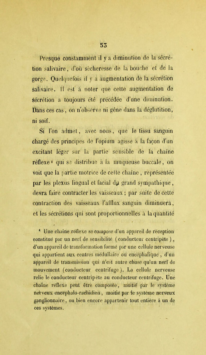 S3 Presque constamment il y a diminution de la sécré- tion salivaire, (i'où sécheresse de la bouche et de la gorge. Quelquefois il y a augmentation de la sécrétion salivaire. f! est à noter que cette augmentation de sécrétion a toujours été précédée d'une diminution. Dans ces cas, on n'observe ni gêne dans la déglutition, ni soif. Si l'on admet, avec nous, que le tissu sanguin chargé des princijies de l'opium agisse à la façon d'un excitant léger sur la partie sensible de la chaîne réflexe» qui S3 distribue à la muqueuse buccale, on voit que la [lartie motrice de celte chaîne , représentée par les plexus lingual et facial d^i grand sympathique, devra faire contracter les vaisseaux ; par suite de cette contraction des vaisseaux l'afflux sanguin diminuera, et les sécrétions qui sont proportionnelles à la quantité * Une chaîne réilexe se compose d'un appareil de réception constitué par un nerf de sensibilité ( conducteui centripète ), d'un appareil de transformation formé par une cellule nerveuse qui appartient aux centres médullaire ou encéphalique , d'un appareil de transmission qui n'est autre chose qu'un nerf de mouvement (conducteur centrifuge). La cellule nerveuse relie le conducteur centripète au conducteur centrifuge. Une chaîne réflexe peut être composée, moitié par le système rieVveux encéplialo-rac'hidien , moitié par le système nerveux ganglionnaire, ou bien encore appartenir tout entière à un de ces systèmes.