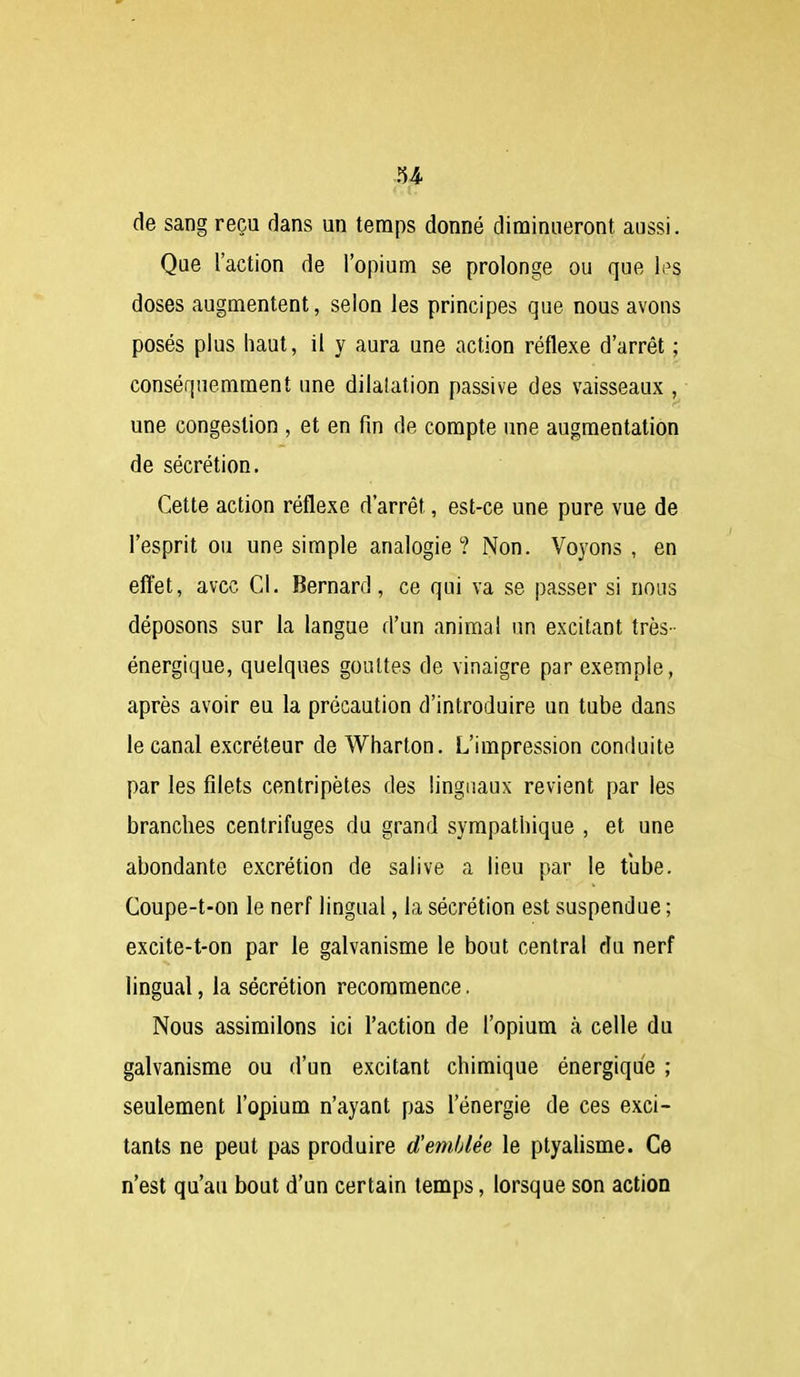 < (. de sang reçu dans un temps donné diminueront aussi. Que l'action de l'opium se prolonge ou que li^s doses augmentent, selon les principes que nous avons posés plus haut, il y aura une action réflexe d'arrêt ; conséquemment une dilatation passive des vaisseaux , une congestion , et en fin de compte une augmentation de sécrétion. Cette action réflexe d'arrêt, est-ce une pure vue de l'esprit ou une simple analogie? Non. Voyons , en effet, avec Cl. Bernard, ce qui va se passer si nous déposons sur la langue d'un animal un excitant très- énergique, quelques gouttes de vinaigre par exemple, après avoir eu la précaution d'introduire un tube dans le canal excréteur de Wharton. L'impression conduite par les filets centripètes des linguaux revient par les branches centrifuges du grand sympathique , et une abondante excrétion de salive a lieu par le tube. Coupe-t-on le nerf lingual, la sécrétion est suspendue; excite-t-on par le galvanisme le bout central du nerf lingual, la sécrétion recommence. Nous assimilons ici l'action de l'opium à celle du galvanisme ou d'un excitant chimique énergique ; seulement l'opium n'ayant pas l'énergie de ces exci- tants ne peut pas produire d'emblée le ptyalisme. Ce n'est qu'au bout d'un certain temps, lorsque son action