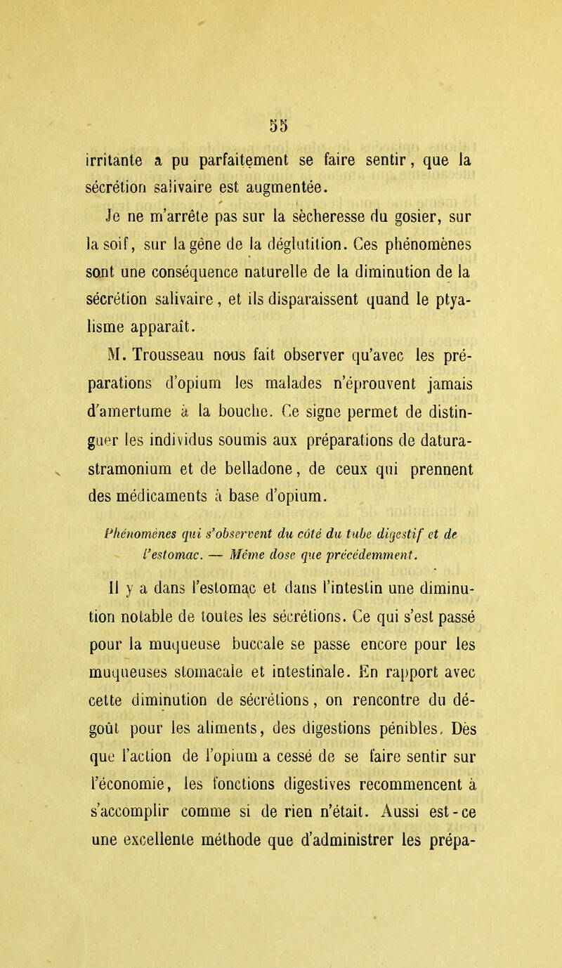 irritante a pu parfaitement se faire sentir, que la sécrétion saiivaire est augmentée. Je ne m'arrête pas sur la sécheresse du gosier, sur la soif, sur la gêne de la déglutition. Ces phénomènes sent une conséquence naturelle de la diminution de la sécrétion saiivaire, et ils disparaissent quand le ptya- lisme apparaît. M. Trousseau nous fait observer qu'avec les pré- parations d'opium les malades n'éprouvent jamais d'amertume à la bouche. Ce signe permet de distin- guer les individus soumis aux préparations de datura- stramonium et de belladone, de ceux qui prennent des médicaments à base d'opium. Phénomènes qui s'observent du côté du tube digestif et de l'estomac. — Même dose que précédemment. Il y a dans l'estomap et dans l'intestin une diminu- tion notable de toutes les sécrétions. Ce qui s'est passé pour la muqueuse buccale se passe encore pour les muqueuses stomacale et intestinale. En ra[)port avec cette diminution de sécrétions, on rencontre du dé- goût pour les aliments, des digestions pénibles, Dès que l'action de l'opium a cessé de se faire sentir sur l'économie, les fonctions digestives recommencent à s'accomplir comme si de rien n'était. Aussi est-ce une excellente méthode que d'administrer les prépa-