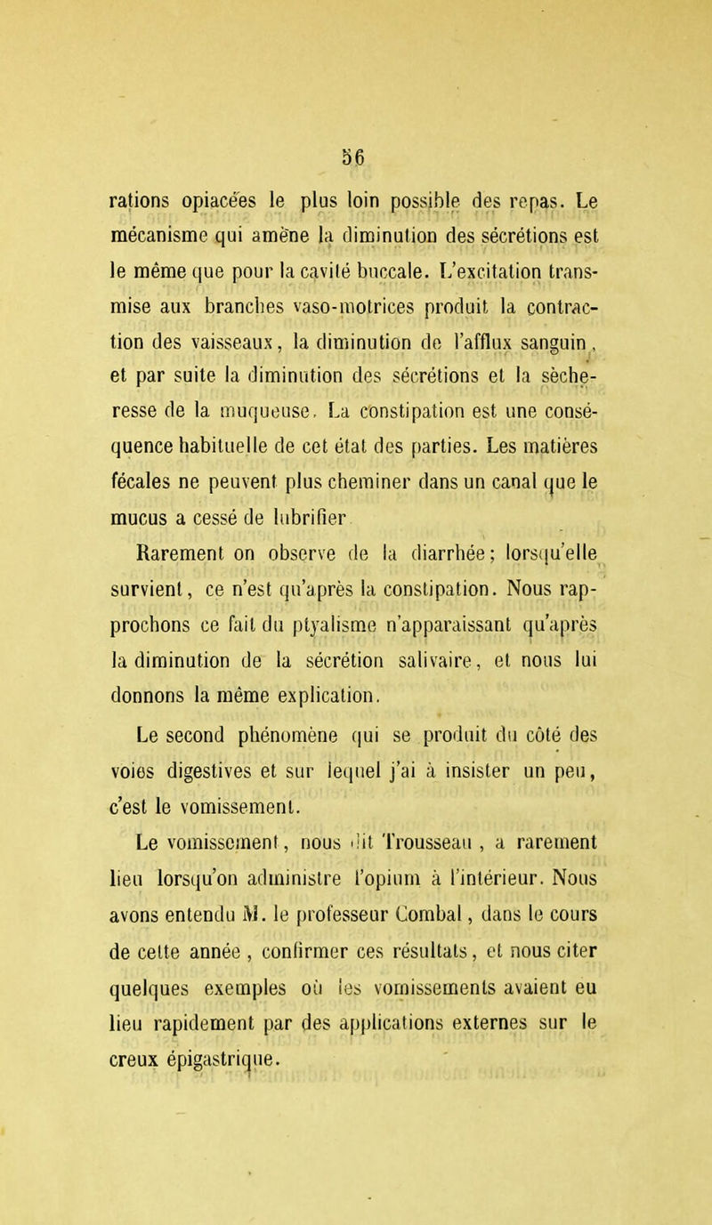 S6 rations opiacées le plus loin possible des repas. Le mécanisme qui amène la diminution des sécrétions est le même que pour la cavité buccale. L'excitation trans- mise aux branches vaso-motrices produit la contrac- tion des vaisseaux, la diminution de l'afflux sanguin, et par suite la diminution des sécrétions et la séche- resse de la muqueuse. La constipation est une consé- quence habituelle de cet état des parties. Les matières fécales ne peuvent plus cheminer dans un canal que le mucus a cessé de lubrifier Rarement on observe de la diarrhée; lors(|u'elle survient, ce n'est qu'après la constipation. Nous rap- prochons ce fait du ptyalisme n'apparaissant qu'après la diminution de la sécrétion salivaire, et nous lui donnons la même explication. Le second phénomène (|ui se produit du côté des voies digestives et sur lequel j'ai à insister un peu, c'est le vomissement. Le vomissement, nous uit Trousseau , a rarement lieu lorsqu'on administre l'opium à l'intérieur. Nous avons entendu M. le professeur Combal, dans le cours de celte année , confirmer ces résultats, et nous citer quelques exemples où les vomissements avaient eu lieu rapidement par des applications externes sur le creux épigastrique.