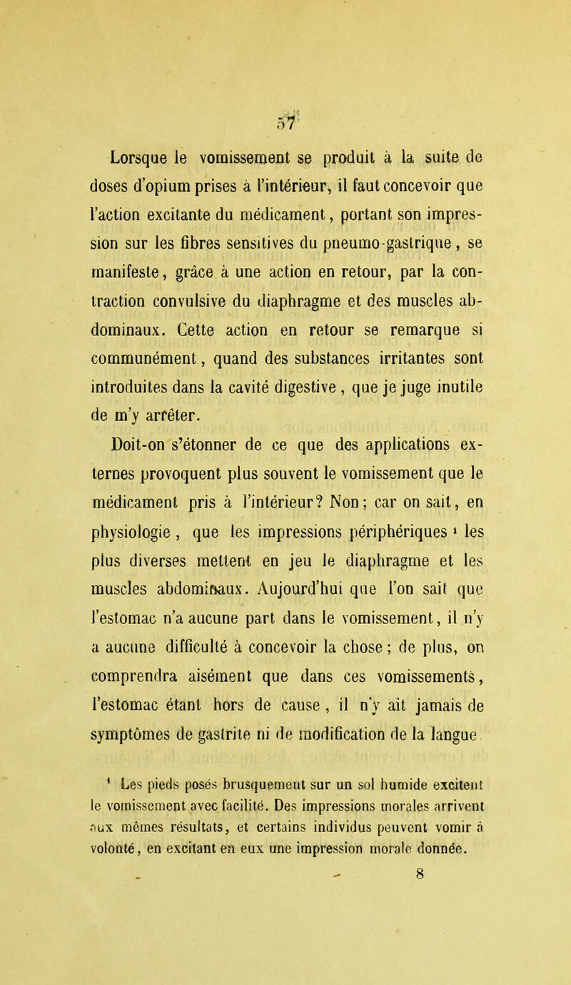 Lorsque le vomissement se produit à la suite de doses d'opium prises à l'intérieur, il faut concevoir que l'action excitante du médicament, portant son impres- sion sur les fibres sensitives du pneumo gastrique, se manifeste, grâce à une action en retour, par la con- traction convulsive du diaphragme et des muscles ab- dominaux. Celte action en retour se remarque si communément, quand des substances irritantes sont introduites dans la cavité digestive , que je juge inutile de m'y arrêter. Doit-on s'étonner de ce que des applications ex- ternes provoquent plus souvent le vomissement que le médicament pris à l'intérieur? Non; car on sait, en physiologie , que les impressions périphériques ' les plus diverses mettent en jeu le diaphragme et les muscles abdominaux. Aujourd'hui que l'on sait que l'estomac n'a aucune part dans le vomissement, il n'y a aucune difficulté à concevoir la chose ; de plus, on comprendra aisément que dans ces vomissements, l'estomac étant hors de cause , il n'y ait jamais de symptômes de gastrite ni de modification de la langue * Les pieds posés brusquement sur un sol humide excitent le vomissement avec facilité. Des impressions morales arrivent niix mêmes résultats, et certains individus peuvent vomira volonté, en excitant en eux une impression morale donnée.