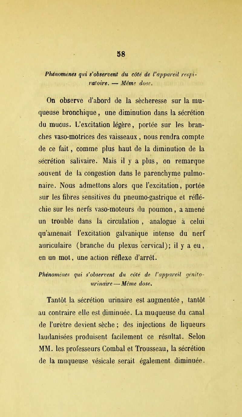 Phénomènes qui s'observent du côté de l'appareil respi- ratoire. — Même dose. On observe d'abord de la sécheresse sur la mu- queuse bronchique, une diminution dans la sécrétion du mucus. L'excitation légère, portée sur les bran- ches vaso-motrices des vaisseaux , nous rendra compte de ce fait, comme plus haut de la diminution de la sécrétion salivaire. Mais il y a plus, on remarque souvent de la congestion dans le parenchyme pulmo- naire. Nous admettons alors que l'excitation, portée sur les fibres sensitives du pneumo-gastrique et réflé- chie sur les nerfs vaso-moteurs du poumon, a amené un trouble dans la circulation , analogue à celui qu'amenait l'excitation galvanique intense du nerf auriculaire (branche du plexus cervical); il y a eu, en un mot, une action réflexe d'arrêt. Phénomènes qui s'observent du côté de l'appareil (jdnito- urinaire — Même dose. Tantôt la sécrétion urinaire est augmentée, tantôt au contraire elle est diminuée. La muqueuse du canal de l'urètre devient sèche ; des injections de liqueurs laudanisées produisent facilement ce résultat. Selon MM. les professeurs Combal et Trousseau, la sécrétion de la muqueuse vésicale serait également diminuée.