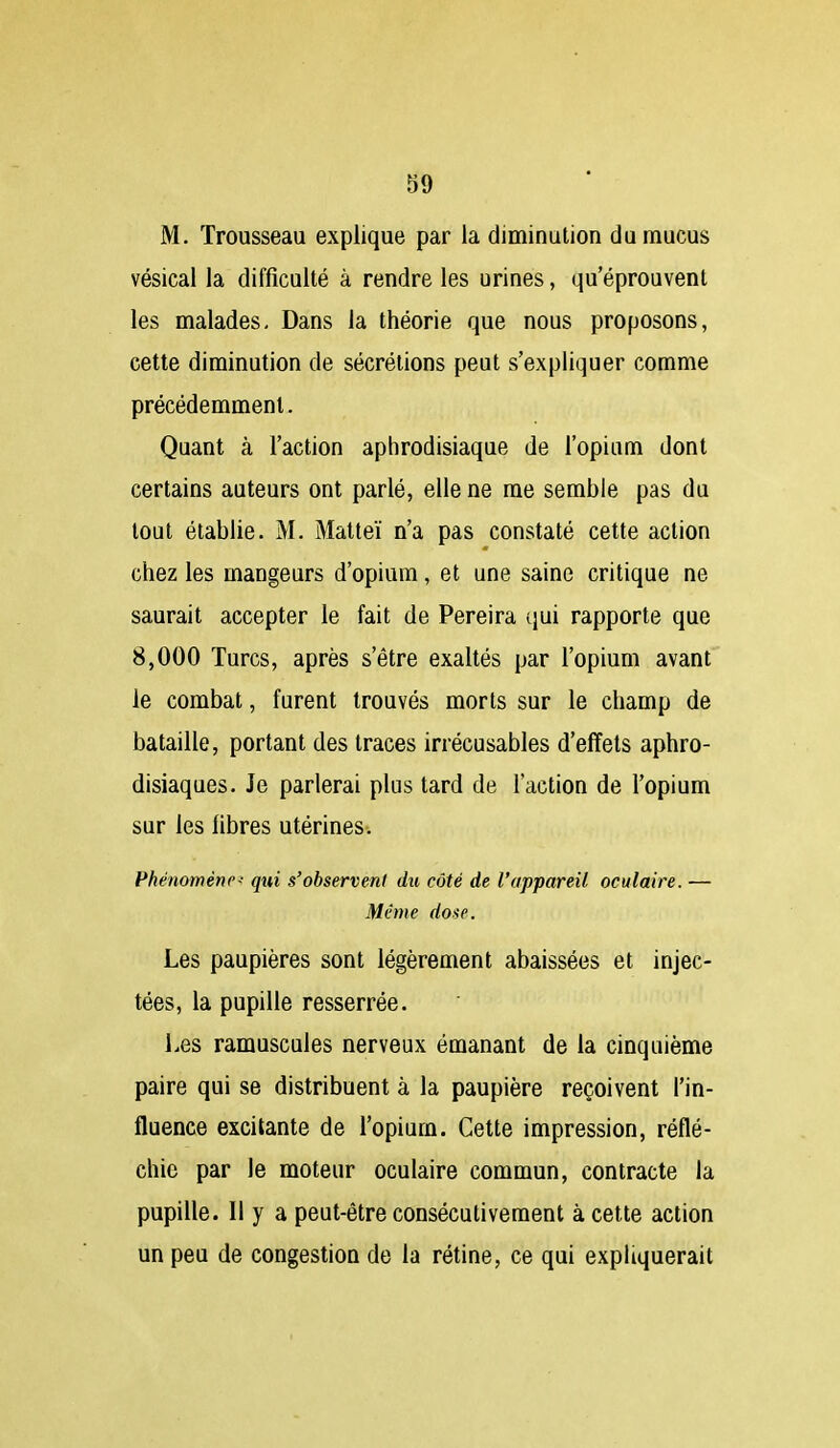 M. Trousseau explique par la diminution du mucus vésical la difficulté à rendre les urines, qu'éprouvent les malades. Dans la théorie que nous proposons, cette diminution de sécrétions peut s'expliquer comme précédemment. Quant à l'action aphrodisiaque de l'opium dont certains auteurs ont parlé, elle ne me semble pas du tout établie. M. Matteï n'a pas constaté cette action chez les mangeurs d'opium, et une saine critique ne saurait accepter le fait de Pereira qui rapporte que 8,000 Turcs, après s'être exaltés par l'opium avant le combat, furent trouvés morts sur le champ de bataille, portant des traces irrécusables d'effets aphro- disiaques. Je parlerai plus tard de l'action de l'opium sur les libres utérines. Phénomène qui s'observent du côté de l'appareil oculaire. — Même dose. Les paupières sont légèrement abaissées et injec- tées, la pupille resserrée. Les ramuscules nerveux émanant de la cinquième paire qui se distribuent à la paupière reçoivent l'in- fluence excitante de l'opium. Cette impression, réflé- chie par le moteur oculaire commun, contracte la pupille. Il y a peut-être consécutivement à cette action un peu de congestion de la rétine, ce qui expliquerait