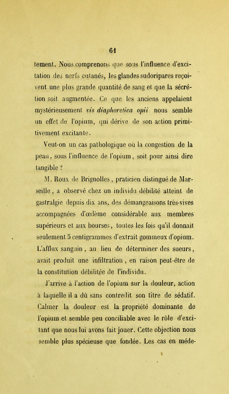 tement. Nous comprenons que sous l'influence d'exci- tation des nerfd cnlanés, les glandes sudoripares reçoi- vent une plus grande quantité de sang et que la sécré- tion soit augmentée. C(3 que les anciens appelaient mystérieusement vis diapliorciica opii nous semble un effet de l'opium, qui dérive de son action primi- tivement excitante. Veut-on un cas pathologique oii la congestion de la peau, sous l'influence de l'opium, soit pour ainsi dire tangible ? M. Roux de Brignolles, praticien distingué de Mar- seille , a observé chez un individu débihté atteint de gastralgie depuis dix ans, des démangeaisons très-vives accompagnées d'œdème considérable aux membres supérieurs et aux bourses, toutes les fois qu'il donnait seulement 3 centigrammes d'extrait gommeux d'opium. L'afflux sanguin , au lieu de déterminer des sueurs, avait produit une infdtration , en raison peut-être de la constitution débilitée de l'individu. J'arrive à l'action de l'opium sur la douleur, action à la(|uelle il a dû sans contredit son titre de sédatif. Calmer la douleur est la propriété dominante de l'opium et semble peu conciliable avec le rôle d'exci- tant que nous lui avons fait jouer. Cette objection nous semble plus spécieuse que fondée. Les cas en méde-