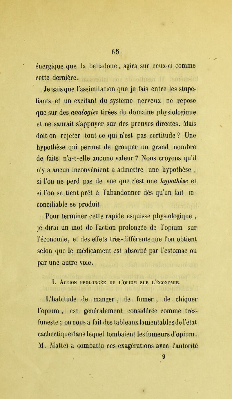 énergique que la belladone, agira sur ceux-ci comme cette dernière. Je sais que l'assimilation que je fais entre les stupé- fiants et un excitant du système nerveux ne repose que sur des analogies tirées du domaine physiologiaue et ne saurait s'appuyer sur des preuves directes. Mais doit-on rejeter tout ce qui n'est pas certitude ? Une hypothèse qui permet de grouper un grand nombre de faits n'a-t-elle aucune valeur ? Nous croyons qu'il n'y a aucun inconvénient à admettre une hypothèse , si l'on ne perd pas de vue que c'est une hypothèse et si l'on se tient prêt à l'abandonner dès qu'un fait in- conciliable se produit. Pour terminer cette rapide esquisse physiologique , je dirai un mot de l'action prolongée de l'opium sur l'économie, et des effets très-différents que l'on obtient selon que le médicament est absorbé par l'estomac ou par une autre voie. I. Action prolongée de l'opium sur l'économie. L'habitude de manger, de fumer, de chiquer l'opium , est généralement considérée comme très- funeste; on nous a fait des tableaux lamentables de l'étal cachectique dans lequel tombaient les fumeurs d'opium, M. Matleï a combattu ces exagérations avec l'autorité 9