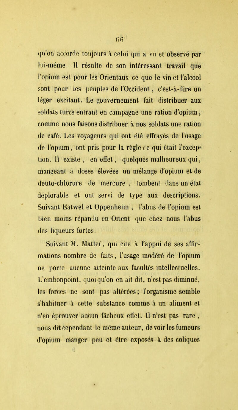 G 6 qii'on accorde toujours à celui qui a vu et observé par lui-même. 11 résulte de son intéressant travail que l'opium est pour les Orientaux ce que le vin et l'alcool sont pour les j)euples de l'Occident, c'est-à-dire un léger excitant. Le gouvernement fait distribuer aux soldats turcs entrant en campagne une ration d'opium, comme nous faisons distribuer à nos soldats une ration de café. Les voyageurs qui ont été effrayés de l'usage de l'opium, ont pris pour la règle ce qui était l'excep- tion. 11 existe , en effet, quelques malheureux qui, mangeant à doses élevées un mélange d'opium et de deuto-chlorure de mercure , tombent dans un état déplorable et ont servi de type aux descriptions. Suivant Eatwei et Oppenheim , l'abus de l'opium est bien moins répandu en Orient que chez nous l'abus des liqueurs fortes. Suivant M. Malteï, qui cite à l'appui de ses affir- mations nombre de faits, l'usage modéré de l'opium ne porte aucune atteinte aux facultés intellecluelles. L'embonpoint, quoiqu'on en ait dit, n'est pas diminué, les forces ne sont pas altérées ; l'organisme semble s'habituer à celte substance comme à un aliment et n'en éprouver aucun fâcheux effet. 11 n'est pas rare , nous dit cependant le même auteur, de voir les fumeurs d'opium manger peu et être exposés à des coliques