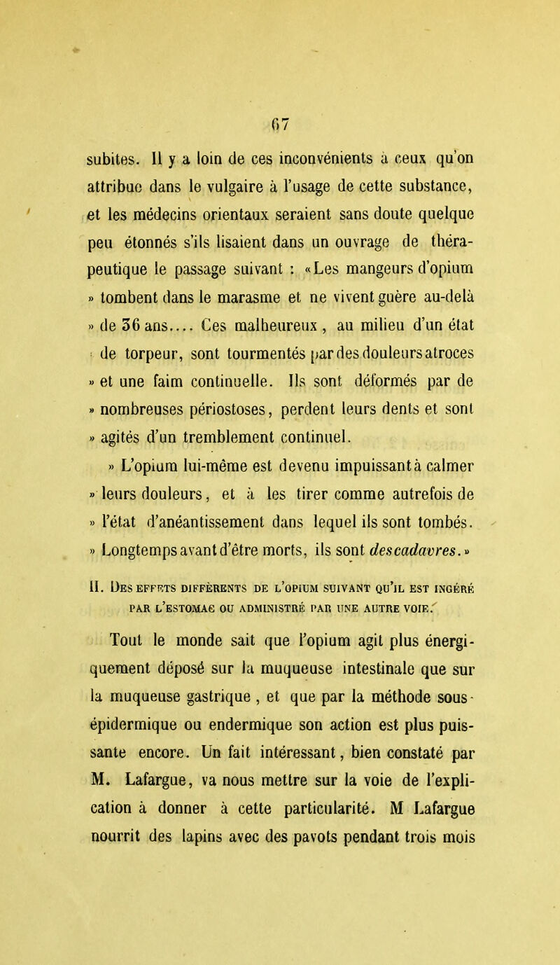 subites. H y a loin de ces incoQvénients à ceux qu'on attribue dans le vulgaire à l'usage de cette substance, et les médecins orientaux seraient sans doute quelque peu étonnés s'ils lisaient dans un ouvrage de théra- peutique le passage suivant : «Les mangeurs d'opium » tombent dans le marasme et ne vivent guère au-delà » de 36ans.... Ces malheureux , au milieu d'un état ■■ de torpeur, sont tourmentés [lar des douleurs atroces » et une faim continuelle. Ils sont déformés par de » nombreuses périostoses, perdent leurs dents et sont » agités d'un tremblement continuel. » L'opium lui-même est devenu impuissant à calmer » leurs douleurs, et à les tirer comme autrefois de » l'état d'anéantissement dans lequel ils sont tombés. » Longtemps avant d'être morts, i\s, sont des cadavres. IL Ueseffrts différents de l'opium suivant qu'il est ingéré PAR L'ESTOMAe OU ADMINISTRÉ PAR UNE AUTRE VOIE.' Tout le monde sait que l'opium agit plus énergi- quement déposé sur la muqueuse intestinale que sur la muqueuse gastrique , et que par la méthode sous- épidermique ou endermique son action est plus puis- sante encore. Un fait intéressant, bien constaté par M. Lafargue, va nous mettre sur la voie de l'expli- cation à donner à cette particularité. M Lafargue nourrit des lapins avec des pavots pendant trois mois