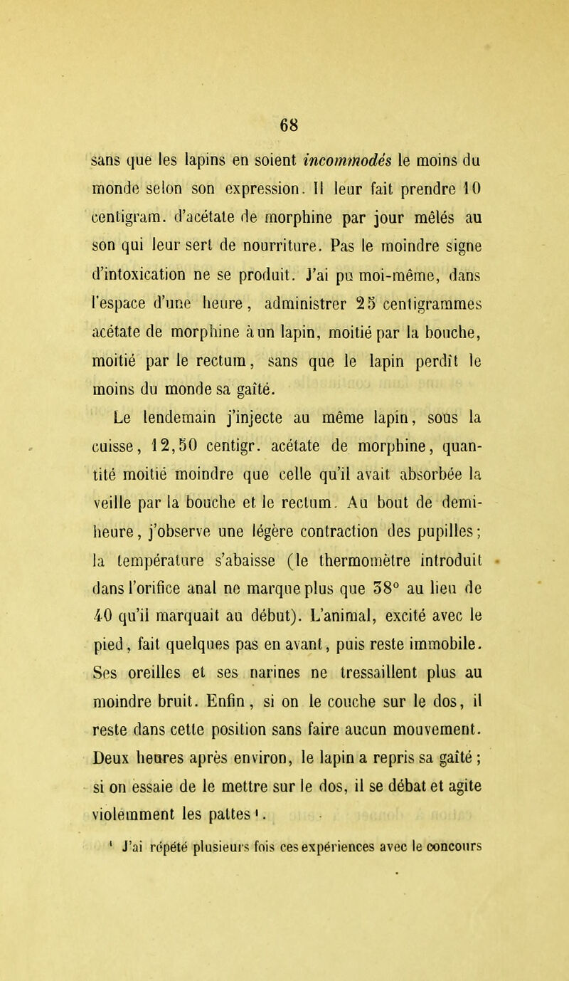 sans que les lapins en soient incommodés le moins du monde selon son expression. Il leur fait prendre 10 centigram. d'acétate de morphine par jour mêlés au son qui leur sert de nourriture. Pas le moindre signe d'intoxication ne se produit. J'ai pu moi-même, dans l'espace d'une heure, administrer 25 centigrammes acétate de morphine à un lapin, moitié par la bouche, moitié par le rectum, sans que le lapin perdît le moins du monde sa gaîté. Le lendemain j'injecte au même lapin, sous la cuisse, 12,50 centigr. acétate de morphine, quan- tité moitié moindre que celle qu'il avait absorbée la veille par la bouche et le rectum. Au bout de demi- heure , j'observe une légère contraction des pupilles ; la température s'abaisse (le thermomètre introduit dans l'orifice anal ne marque plus que 38° au lieu de 40 qu'il marquait au début). L'animal, excité avec le pied, fait quelques pas en avant, puis reste immobile- Ses oreilles et ses narines ne tressaillent plus au moindre bruit. Enfin, si on le couche sur le dos, il reste dans cette position sans faire aucun mouvement. Deux heures après environ, le lapin a repris sa gaîté ; si on essaie de le mettre sur le dos, il se débat et agite violemment les pattes '. ' J'ai répété plusieurs fois ces expériences avec le concours