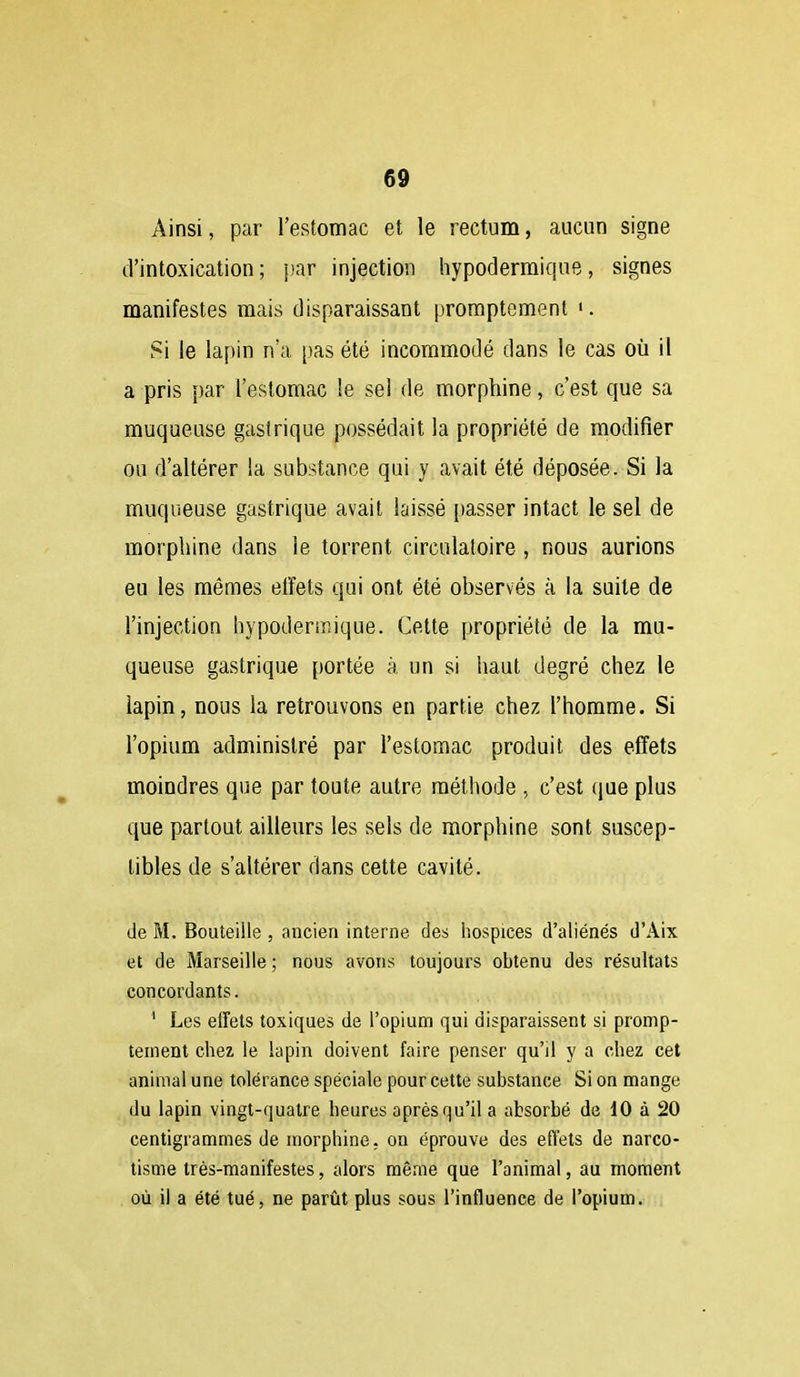 Ainsi, par l'estomac et le rectum, aucun signe d'intoxication; par injection hypodermique, signes manifestes mais disparaissant promptement '. Si le lapin n'a [)as été incommodé dans le cas où il a pris par l'estomac le sel de morphine, c'est que sa muqueuse gasirique possédait la propriété de modifier ou d'altérer la substance qui y avait été déposée. Si la muqueuse gastrique avait laissé passer intact le sel de morphine dans le torrent circulatoire , nous aurions eu les mêmes elîets qui ont été observés à la suite de l'injection hypodermique. Cette propriété de la mu- queuse gastrique portée à un si haut degré chez le lapin, nous la retrouvons en partie chez l'homme. Si l'opium administré par l'estomac produit des effets moindres que par toute autre méthode , c'est (jue plus que partout ailleurs les sels de morphine sont suscep- tibles de s'altérer dans cette cavité. de M. Bouteille , ancien interne des hospices d'aliénés d'Aix et de Marseille ; nous avons toujours obtenu des résultats concordants. ' Les effets toxiques de l'opium qui disparaissent si promp- tement chez, le lapin doivent faire penser qu'il y a chez cet animal une tolérance spéciale pour cette substance Si on mange du lapin vingt-quatre heures après qu'il a absorbé de 10 à 20 centigrammes de morphine, on éprouve des effets de narco- tisme très-manifestes, alors même que l'animal, au moment où il a été tué, ne parût plus sous l'influence de l'opium.