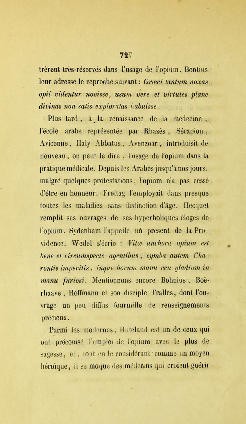 7ÎT trèrent très-réservés dans l'usage de l'opium. Bontius leur adresse le reproche suivant : Grœci tantum noxas opii videntur novisse, usum. vere et virtutes plane divinas non satis explomlas liabuisse. Plus tard, àja renaissance de la médecine, l'école arabe ref)résentée par Riiazès , Sérapion , Avicenne, llaly Abbatiis, Avenzoar, introduisit de nouveau, on peut le dire , l'usage de l'opium dans la pratique médicale. Depuis les Arabes jusqu'à nos jours, malgré quelques protestations, l'opium n'a pas cessé d'être en honneur. Freitag l'employait dans presque toutes les maladies sans distinction d'âge. Hecquel remplit ses ouvrages de ses hyperboliques éloges de l'opium. Sydenham l'appelle ui'i présent de la Pro- vidence. Wedel s'écrie : Vitœ anchora opium eut bene et circumspecte agentibus, cymba autem Clia- ronds imperilis, inque horuni manu ceu gladium in manu furiosi. Mentionnons encore Bohnius, Boë- rhaave , Hoffmann et son disciple ïralles, dont l'ou- vrage un peu diff;is fourmille de renseignements précieux. Parmi les modernes, Hufeland est un de ceux qui ont préconisé l'emploi de l'opium avec le plus de sagesse, el, ioiit en le considérant comme un moyen héroïque, il se moque des médec.ns (pii croient guérir