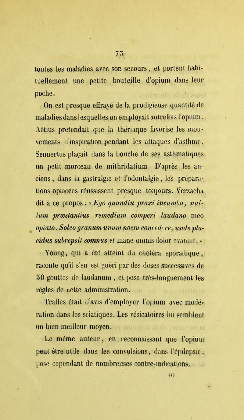 7.5j toutes les maladies avec son secours, et portent habi- tuellement une petite bouteille d'opium dans leur poche. On est presque effrayé de la prodigieuse quantité de maladies dans lesquelles on employait autrefois l'opium. Aëtius prétendait que la thériaque favorise les mou- vements d'inspiration pendant les attaques d'asthme. Sennertus plaçait dans la bouche de ses asthmatiques un petit morceau de mithridatium. D'après les an- ciens , dans la gastralgie et l'odontalgie, les prépara- tions opiacées réussissent presque toujours. Verzacha dit à ce propos : « Ego quandiu praxi incumbo, nul- km prœstantius remedium comperi lavdano meo opiato. Soleo granum unutn noclu concedi re, unde pla- cidus subrepsil somnus et mane omnis dolor evariuit. » Young, qui a été atteint du choléra sporadique, raconte qu'il s'en est guéri par des doses successives de 30 gouttes de laudanum , et pose très-longuement les règles de cette administration. Tralles était d'avis d'employer l'opium avec modé- ration dans les sciatiques. Les vésicatoires lui semblent un bien meilleur moyen. Le même auteur, en reconnaissant que l'opium peut être utile dans Ibs convulsions, dans l'épilepsie, pose cependant de nombreuses contre-indications. 10