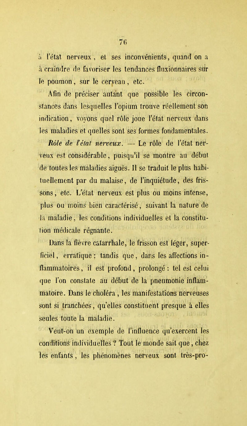 à l'état nerveux , et ses inconvénients, quand on a h crainrlre fie favoriser les tendances flnsionnaires siïr le poumon, sur le cerveau , etc. Afin de préciser autant que possible les circon- stances dans lesquelles l'opium trouve réellement soft indication, voyons quel rôle joue l'état nerveux dans les maladies et quelles sont ses formes fondamentales. Hôle de l'état nerveux. — Le rôle de l'état ner- veux est considérable, puisqu'il se montre au début de toutes les maladies aiguës. Il se traduit le plus habi- tuellement par du malaise, de l'inquiétude, des fris- sons , etc. L'état nerveux est plus ou moins intense, plus ou moins bien caractérisé, suivant la nature de la maladie, les conditions individuelles et la constitu- tion médicale régnante. Dans la fièvre catarrhale, le frisson est léger, super- ficiel, erratique; tandis que, dans les affections in- flammatoires, il est profond, prolongé: tel est celui que l'on constate au début de la pneumonie inflam- matoire. Dans le choléra, les manifestations nerveuses sont si tranchées, qu'elles constituent presque à elles seules toate la maladie. Veut-on un exemple de l'influence qu'exercent les condilionâ individuelles ? Tout le monde sait que, chez les enfants , les phénomènes nerveux sont très-pro-