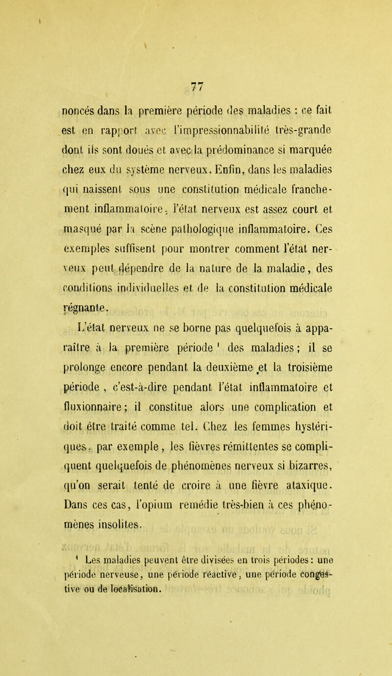 l y 77 noncés dans la première période des maladies : ce fait est en rapi'On avec l'impressionnabiiifé très-grande dont iis sont doués et avec la prédominance si marquée chez eux du système nerveux. Enfin, dans les maladies qui naissent sous une constitution médicale franche- ment inflammatoire., i'état nerveux est assez court et masqué par la scène pathologique inflammatoire. Ces cxem{)ies suffisent pour montrer comment l'état ner- veux peut dépendre de la nature de la maladie, des conditions individuelles et de la constitution médicale régnante. L'état nerveux ne se borne pas quelquefois à appa- raître à. la première période ' des maladies ; il se prolonge encore pendant la deuxième et la troisième période , c'est-à-dire pendant l'état inflammatoire et fluxionnaire ; il constitue alors une complication et doit être traité comme tel. Chez les femmes hystéri- ques, par exemple, les fièvres rémittentes se compU- quent quelquefois de phénomènes nerveux si bizarres, qu'on serait tenté de croire à une fièvre ataxique. Dans ces cas, l'opium remédie très-bien à ces phéno- mènes insolites. ' Les maladies peuvent être divisées en trois périodes : une période nerveuse, une période réactive, une période congiaë- tive ou de locaHsation.