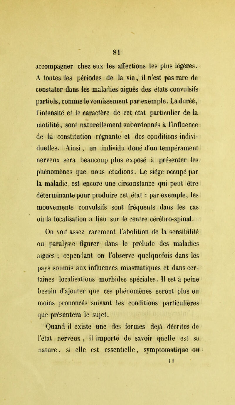 accompagner chez eux les affections les plus légères. A toutes les périodes de la vie, il n'est pas rare de constater dans les maladies aiguës des états convulsifs partiels, comme le vomissement par exemple. Ladiirée, l'intensité et le caractère de cet état particulier de la motilité, sont naturellement subordonnés à l'influence do la constitution régnante et des conditions indivi- duelles. Ainsi, un individu doué d'un tempérament nerveux sera beaucoup plus exposé à présenter les phénomènes que nous étudions. Le siège occupé par la maladie est encore une circonstance qui peut être déterminante pour produire cet état : par exemple, les mouvements convulsifs sont fréquents dans les cas où la localisation a lieu sur le centre cérébro-spinal. On voit assez rarement l'abolition de la sensibilité ou paralysie figurer dans le prélude des maladies aiguës ; cepemlant on l'observe quelquefois dans les pays soumis aux influences miasmatiques et dans cer- taines localisations morbides spéciales. 11 est à peine besoin d'ajouter que ces phénomènes seront plus ou moins prononcés suivant les conditions particulières que présentera le sujet. Quand il existe une des formes déjà décrites de l'état nerveux , il importe de savoir quelle est sa nature, si elle est essentielle, symptomatique ou H