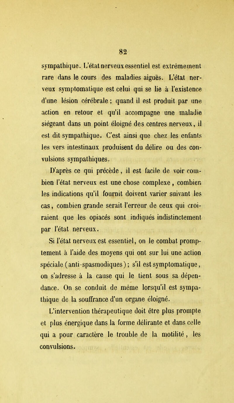 sympathique. L'état nerveux essentiel est extrêmement rare dans le cours des maladies aiguës. L'état ner- veux symptomatique est celui qui se lie à l'existence d'une lésion cérébrale ; quand il est produit par une action en retour et qu'il accompagne une maladie siégeant dans un point éloigné des centres nerveux, il est dit sympathique. C'est ainsi que chez les enfants les vers intestinaux produisent du délire ou des con- vulsions sympathiques. D'après ce qui précède, il est facile de voir coin- bien l'état nerveux est une chose complexe, combien les indications qu'il fournit doivent varier suivant les cas, combien grande serait l'erreur de ceux qui croi- raient que les opiacés sont indiqués indistinctement par l'état nerveux. Si l'état nerveux est essentiel, on le combat promp- tement à l'aide des moyens qui ont sur lui une action spéciale (anti-spasmodiques) ; s'il est symptomatique, on s'adresse à la cause qui le tient sous sa dépen- dance. On se conduit de même lorsqu'il est sympa- thique de la souffrance d'un organe éloigné. L'intervention thérapeutique doit être plus prompte et plus énergique dans la forme délirante et dans celle qui a pour caractère le trouble de la motilité, les convulsions.