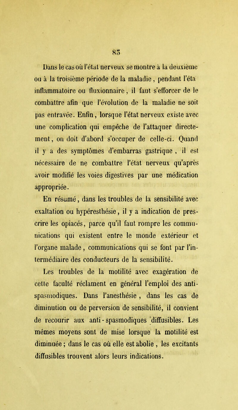 85 Dans le cas oii l'état nerveux se montre à la deuxième ou à la troisième période de la maladie, pendant l'éta inflammatoire ou fluxionnaire, il faut s'efforcer de le combattre afin que l'évolution de la maladie ne soit pas entravée. Enfin, lorsque l'état nerveux existe avec une complication qui empêche de l'attaquer directe- ment, on doit d'abord s'occuper de celle-ci. Quand il y a des symptômes d'embarras gastrique , il est nécessaire de ne combattre l'état nerveux qu'après avoir modifié les voies digeslives par une médication appropriée. En résumé, dans les troubles de la sensibilité avec exaltation ou hypéresthésie, il y a indication de pres- crire les opiacés, parce qu'il faut rompre les commu- nications qui existent entre le monde extérieur et l'organe malade, communications qui se font par l'in- termédiaire des conducteurs de la sensibilité. Les troubles de la motilité avec exagération de cette faculté réclament en général l'emploi des anti- spasmodiques. Dans l'anesthésie , dans les cas de diminution ou de perversion de sensibilité, il convient de recourir aux anti-spasmodiques diffusibles. Les mêmes moyens sont de mise lorsque la motilité est diminuée ; dans le cas où elle est abolie , les excitants diffusibles trouvent alors leurs indications.