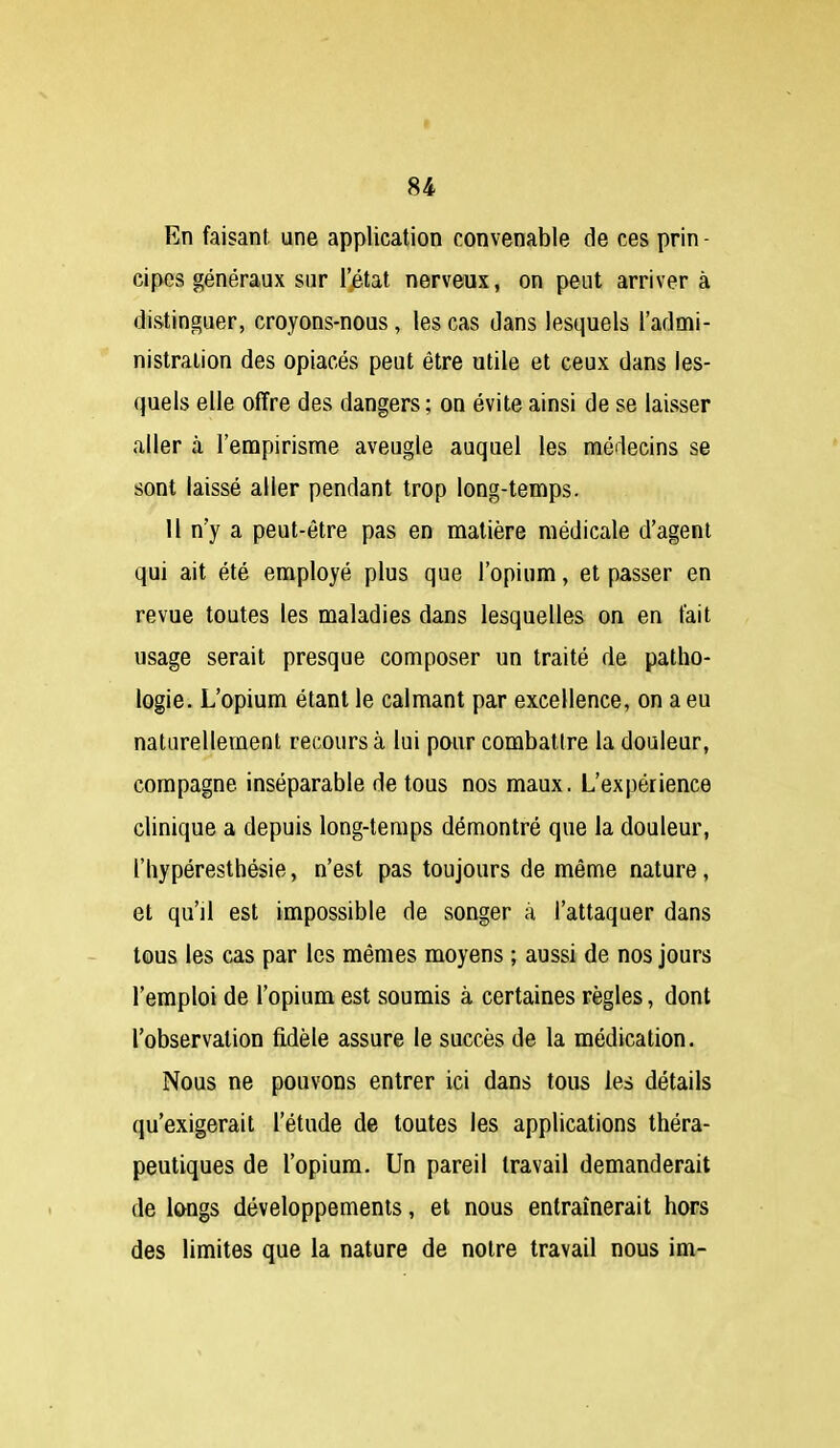 En faisant une application convenable de ces prin- cipes généraux sur Ijétat nerveux, on peut arriver à distinguer, croyons-nous, les cas dans lesquels l'admi- nistration des opiacés peut être utile et ceux dans les- quels elle offre des dangers ; on évite ainsi de se laisser aller à l'empirisme aveugle auquel les médecins se sont laissé aller pendant trop long-temps. 11 n'y a peut-être pas en matière médicale d'agent qui ait été employé plus que l'opium, et passer en revue toutes les maladies dans lesquelles on en fait usage serait presque composer un traité de patho- logie. L'opium étant le calmant par excellence, on a eu naturellement recours à lui pour combattre la douleur, compagne inséparable de tous nos maux. L'expérience clinique a depuis long-temps démontré que la douleur, l'hypéresthésie, n'est pas toujours de même nature, et qu'il est impossible de songer à l'attaquer dans tous les cas par les mêmes moyens ; aussi de nos jours l'emploi de l'opium est soumis à certaines règles, dont l'observation fidèle assure le succès de la médication. Nous ne pouvons entrer ici dans tous les détails qu'exigerait l'étude de toutes les applications théra- peutiques de l'opium. Un pareil travail demanderait de longs développements, et nous entraînerait hors des limites que la nature de notre travail nous loi-